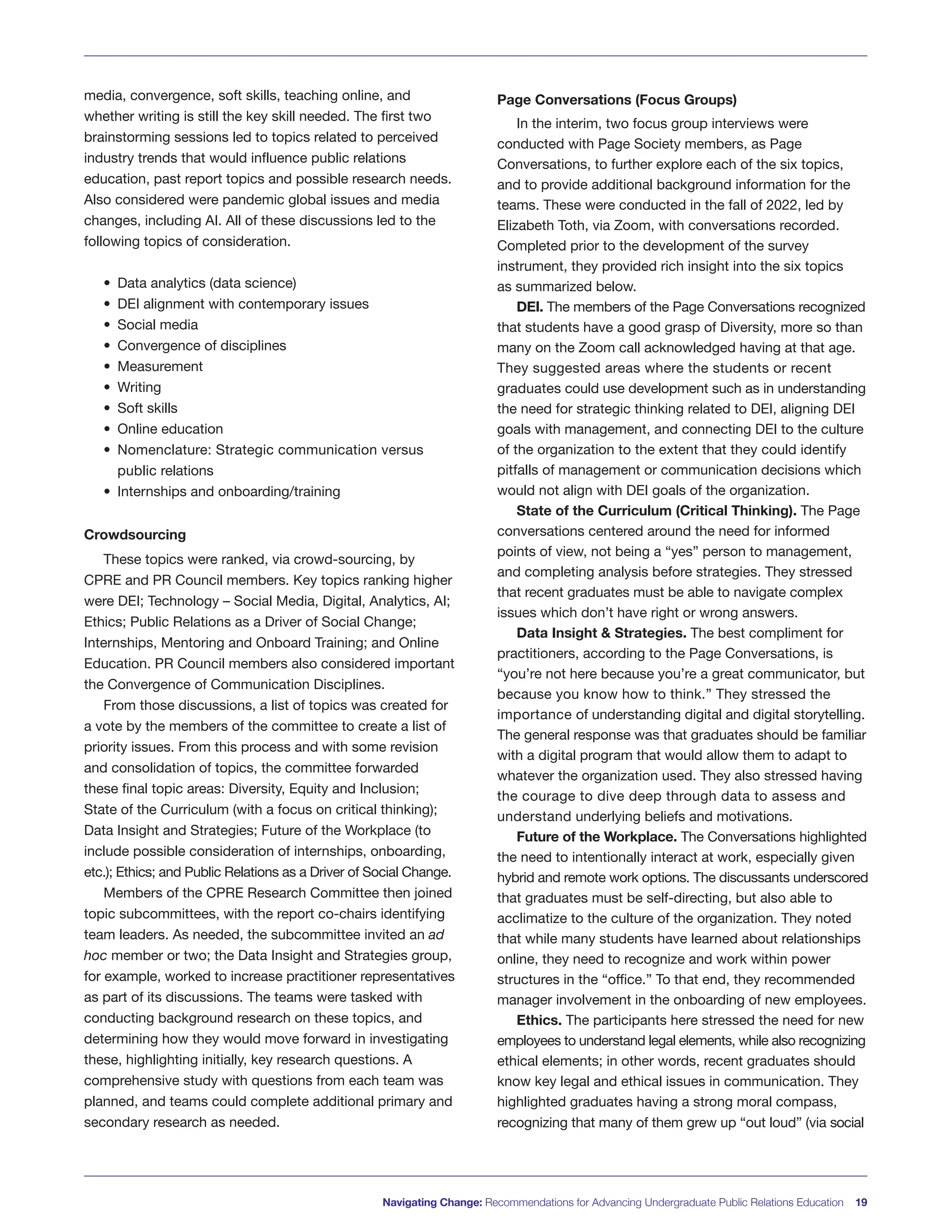 Navigating Change: Recommendations for Advancing Undergraduate Public Relations Education 19
media, convergence, soft skills, teaching online, and
whether writing is still the key skill needed. The first two
brainstorming sessions led to topics related to perceived
industry trends that would influence public relations
education, past report topics and possible research needs.
Also considered were pandemic global issues and media
changes, including AI. All of these discussions led to the
following topics of consideration.
• Data analytics (data science)
• DEI alignment with contemporary issues
• Social media
• Convergence of disciplines
• Measurement
• Writing
• Soft skills
• Online education
• Nomenclature: Strategic communication versus
public relations
• Internships and onboarding/training
Crowdsourcing
These topics were ranked, via crowd-sourcing, by
CPRE and PR Council members. Key topics ranking higher
were DEI; Technology – Social Media, Digital, Analytics, AI;
Ethics; Public Relations as a Driver of Social Change;
Internships, Mentoring and Onboard Training; and Online
Education. PR Council members also considered important
the Convergence of Communication Disciplines.
From those discussions, a list of topics was created for
a vote by the members of the committee to create a list of
priority issues. From this process and with some revision
and consolidation of topics, the committee forwarded
these final topic areas: Diversity, Equity and Inclusion;
State of the Curriculum (with a focus on critical thinking);
Data Insight and Strategies; Future of the Workplace (to
include possible consideration of internships, onboarding,
etc.); Ethics; and Public Relations as a Driver of Social Change.
Members of the CPRE Research Committee then joined
topic subcommittees, with the report co-chairs identifying
team leaders. As needed, the subcommittee invited an ad
hoc member or two; the Data Insight and Strategies group,
for example, worked to increase practitioner representatives
as part of its discussions. The teams were tasked with
conducting background research on these topics, and
determining how they would move forward in investigating
these, highlighting initially, key research questions. A
comprehensive study with questions from each team was
planned, and teams could complete additional primary and
secondary research as needed.
Page Conversations (Focus Groups)
In the interim, two focus group interviews were
conducted with Page Society members, as Page
Conversations, to further explore each of the six topics,
and to provide additional background information for the
teams. These were conducted in the fall of 2022, led by
Elizabeth Toth, via Zoom, with conversations recorded.
Completed prior to the development of the survey
instrument, they provided rich insight into the six topics
as summarized below.
DEI. The members of the Page Conversations recognized
that students have a good grasp of Diversity, more so than
many on the Zoom call acknowledged having at that age.
They suggested areas where the students or recent
graduates could use development such as in understanding
the need for strategic thinking related to DEI, aligning DEI
goals with management, and connecting DEI to the culture
of the organization to the extent that they could identify
pitfalls of management or communication decisions which
would not align with DEI goals of the organization.
State of the Curriculum (Critical Thinking). The Page
conversations centered around the need for informed
points of view, not being a “yes” person to management,
and completing analysis before strategies. They stressed
that recent graduates must be able to navigate complex
issues which don’t have right or wrong answers.
Data Insight & Strategies. The best compliment for
practitioners, according to the Page Conversations, is
“you’re not here because you’re a great communicator, but
because you know how to think.” They stressed the
importance of understanding digital and digital storytelling.
The general response was that graduates should be familiar
with a digital program that would allow them to adapt to
whatever the organization used. They also stressed having
the courage to dive deep through data to assess and
understand underlying beliefs and motivations.
Future of the Workplace. The Conversations highlighted
the need to intentionally interact at work, especially given
hybrid and remote work options. The discussants underscored
that graduates must be self-directing, but also able to
acclimatize to the culture of the organization. They noted
that while many students have learned about relationships
online, they need to recognize and work within power
structures in the “office.” To that end, they recommended
manager involvement in the onboarding of new employees.
Ethics. The participants here stressed the need for new
employees to understand legal elements, while also recognizing
ethical elements; in other words, recent graduates should
know key legal and ethical issues in communication. They
highlighted graduates having a strong moral compass,
recognizing that many of them grew up “out loud” (via social
 
