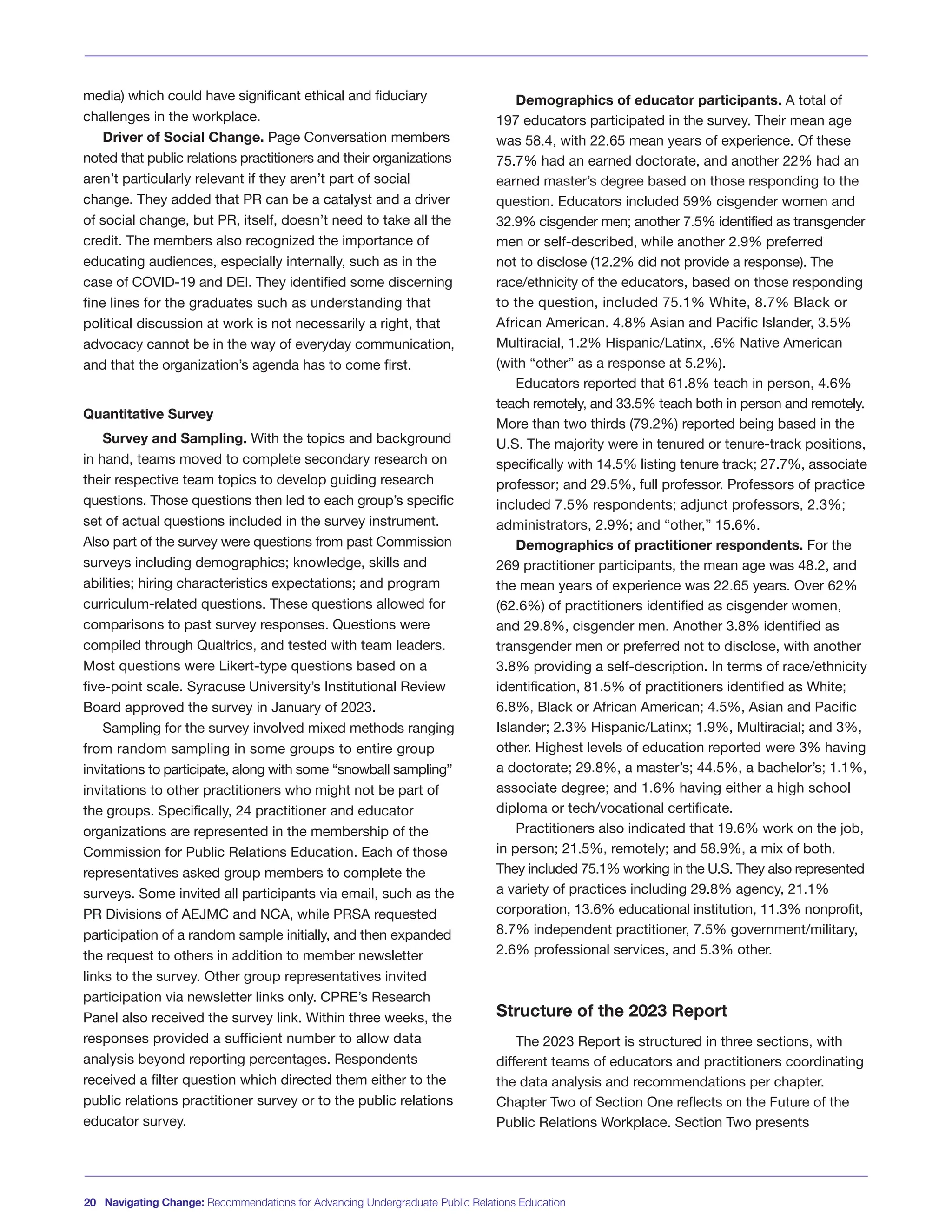 media) which could have significant ethical and fiduciary
challenges in the workplace.
Driver of Social Change. Page Conversation members
noted that public relations practitioners and their organizations
aren’t particularly relevant if they aren’t part of social
change. They added that PR can be a catalyst and a driver
of social change, but PR, itself, doesn’t need to take all the
credit. The members also recognized the importance of
educating audiences, especially internally, such as in the
case of COVID-19 and DEI. They identified some discerning
fine lines for the graduates such as understanding that
political discussion at work is not necessarily a right, that
advocacy cannot be in the way of everyday communication,
and that the organization’s agenda has to come first.
Quantitative Survey
Survey and Sampling. With the topics and background
in hand, teams moved to complete secondary research on
their respective team topics to develop guiding research
questions. Those questions then led to each group’s specific
set of actual questions included in the survey instrument.
Also part of the survey were questions from past Commission
surveys including demographics; knowledge, skills and
abilities; hiring characteristics expectations; and program
curriculum-related questions. These questions allowed for
comparisons to past survey responses. Questions were
compiled through Qualtrics, and tested with team leaders.
Most questions were Likert-type questions based on a
five-point scale. Syracuse University’s Institutional Review
Board approved the survey in January of 2023.
Sampling for the survey involved mixed methods ranging
from random sampling in some groups to entire group
invitations to participate, along with some “snowball sampling”
invitations to other practitioners who might not be part of
the groups. Specifically, 24 practitioner and educator
organizations are represented in the membership of the
Commission for Public Relations Education. Each of those
representatives asked group members to complete the
surveys. Some invited all participants via email, such as the
PR Divisions of AEJMC and NCA, while PRSA requested
participation of a random sample initially, and then expanded
the request to others in addition to member newsletter
links to the survey. Other group representatives invited
participation via newsletter links only. CPRE’s Research
Panel also received the survey link. Within three weeks, the
responses provided a sufficient number to allow data
analysis beyond reporting percentages. Respondents
received a filter question which directed them either to the
public relations practitioner survey or to the public relations
educator survey.
Demographics of educator participants. A total of
197 educators participated in the survey. Their mean age
was 58.4, with 22.65 mean years of experience. Of these
75.7% had an earned doctorate, and another 22% had an
earned master’s degree based on those responding to the
question. Educators included 59% cisgender women and
32.9% cisgender men; another 7.5% identified as transgender
men or self-described, while another 2.9% preferred
not to disclose (12.2% did not provide a response). The
race/ethnicity of the educators, based on those responding
to the question, included 75.1% White, 8.7% Black or
African American. 4.8% Asian and Pacific Islander, 3.5%
Multiracial, 1.2% Hispanic/Latinx, .6% Native American
(with “other” as a response at 5.2%).
Educators reported that 61.8% teach in person, 4.6%
teach remotely, and 33.5% teach both in person and remotely.
More than two thirds (79.2%) reported being based in the
U.S. The majority were in tenured or tenure-track positions,
specifically with 14.5% listing tenure track; 27.7%, associate
professor; and 29.5%, full professor. Professors of practice
included 7.5% respondents; adjunct professors, 2.3%;
administrators, 2.9%; and “other,” 15.6%.
Demographics of practitioner respondents. For the
269 practitioner participants, the mean age was 48.2, and
the mean years of experience was 22.65 years. Over 62%
(62.6%) of practitioners identified as cisgender women,
and 29.8%, cisgender men. Another 3.8% identified as
transgender men or preferred not to disclose, with another
3.8% providing a self-description. In terms of race/ethnicity
identification, 81.5% of practitioners identified as White;
6.8%, Black or African American; 4.5%, Asian and Pacific
Islander; 2.3% Hispanic/Latinx; 1.9%, Multiracial; and 3%,
other. Highest levels of education reported were 3% having
a doctorate; 29.8%, a master’s; 44.5%, a bachelor’s; 1.1%,
associate degree; and 1.6% having either a high school
diploma or tech/vocational certificate.
Practitioners also indicated that 19.6% work on the job,
in person; 21.5%, remotely; and 58.9%, a mix of both.
They included 75.1% working in the U.S. They also represented
a variety of practices including 29.8% agency, 21.1%
corporation, 13.6% educational institution, 11.3% nonprofit,
8.7% independent practitioner, 7.5% government/military,
2.6% professional services, and 5.3% other.
Structure of the 2023 Report
The 2023 Report is structured in three sections, with
different teams of educators and practitioners coordinating
the data analysis and recommendations per chapter.
Chapter Two of Section One reflects on the Future of the
Public Relations Workplace. Section Two presents
20 Navigating Change: Recommendations for Advancing Undergraduate Public Relations Education
 