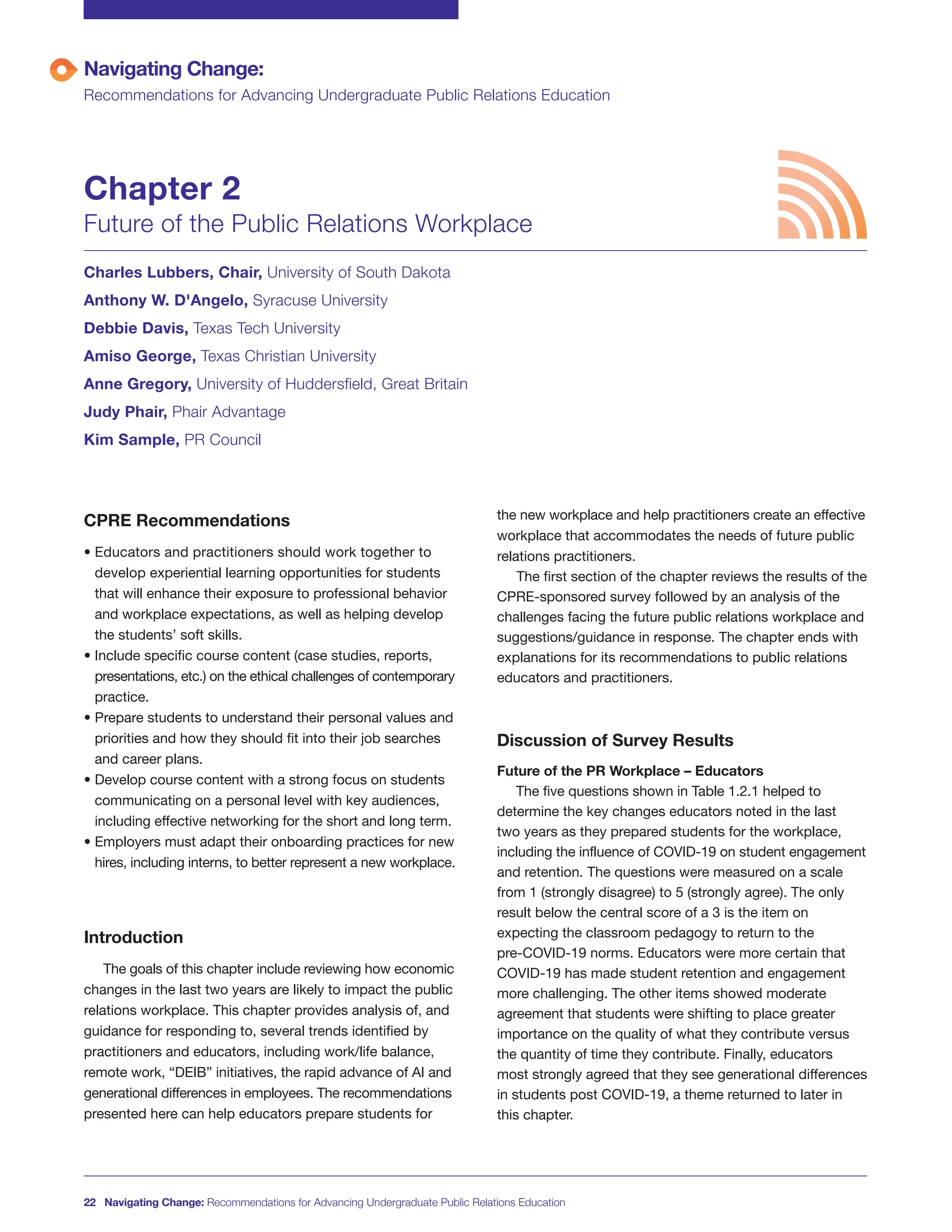 CPRE Recommendations
• Educators and practitioners should work together to
develop experiential learning opportunities for students
that will enhance their exposure to professional behavior
and workplace expectations, as well as helping develop
the students’ soft skills.
• Include specific course content (case studies, reports,
presentations, etc.) on the ethical challenges of contemporary
practice.
• Prepare students to understand their personal values and
priorities and how they should fit into their job searches
and career plans.
• Develop course content with a strong focus on students
communicating on a personal level with key audiences,
including effective networking for the short and long term.
• Employers must adapt their onboarding practices for new
hires, including interns, to better represent a new workplace.
Introduction
The goals of this chapter include reviewing how economic
changes in the last two years are likely to impact the public
relations workplace. This chapter provides analysis of, and
guidance for responding to, several trends identified by
practitioners and educators, including work/life balance,
remote work, “DEIB” initiatives, the rapid advance of AI and
generational differences in employees. The recommendations
presented here can help educators prepare students for
the new workplace and help practitioners create an effective
workplace that accommodates the needs of future public
relations practitioners.
The first section of the chapter reviews the results of the
CPRE-sponsored survey followed by an analysis of the
challenges facing the future public relations workplace and
suggestions/guidance in response. The chapter ends with
explanations for its recommendations to public relations
educators and practitioners.
Discussion of Survey Results
Future of the PR Workplace – Educators
The five questions shown in Table 1.2.1 helped to
determine the key changes educators noted in the last
two years as they prepared students for the workplace,
including the influence of COVID-19 on student engagement
and retention. The questions were measured on a scale
from 1 (strongly disagree) to 5 (strongly agree). The only
result below the central score of a 3 is the item on
expecting the classroom pedagogy to return to the
pre-COVID-19 norms. Educators were more certain that
COVID-19 has made student retention and engagement
more challenging. The other items showed moderate
agreement that students were shifting to place greater
importance on the quality of what they contribute versus
the quantity of time they contribute. Finally, educators
most strongly agreed that they see generational differences
in students post COVID-19, a theme returned to later in
this chapter.
Navigating Change:
Recommendations for Advancing Undergraduate Public Relations Education
Chapter 2
Future of the Public Relations Workplace
Charles Lubbers, Chair, University of South Dakota
Anthony W. D'Angelo, Syracuse University
Debbie Davis, Texas Tech University
Amiso George, Texas Christian University
Anne Gregory, University of Huddersfield, Great Britain
Judy Phair, Phair Advantage
Kim Sample, PR Council
22 Navigating Change: Recommendations for Advancing Undergraduate Public Relations Education
 