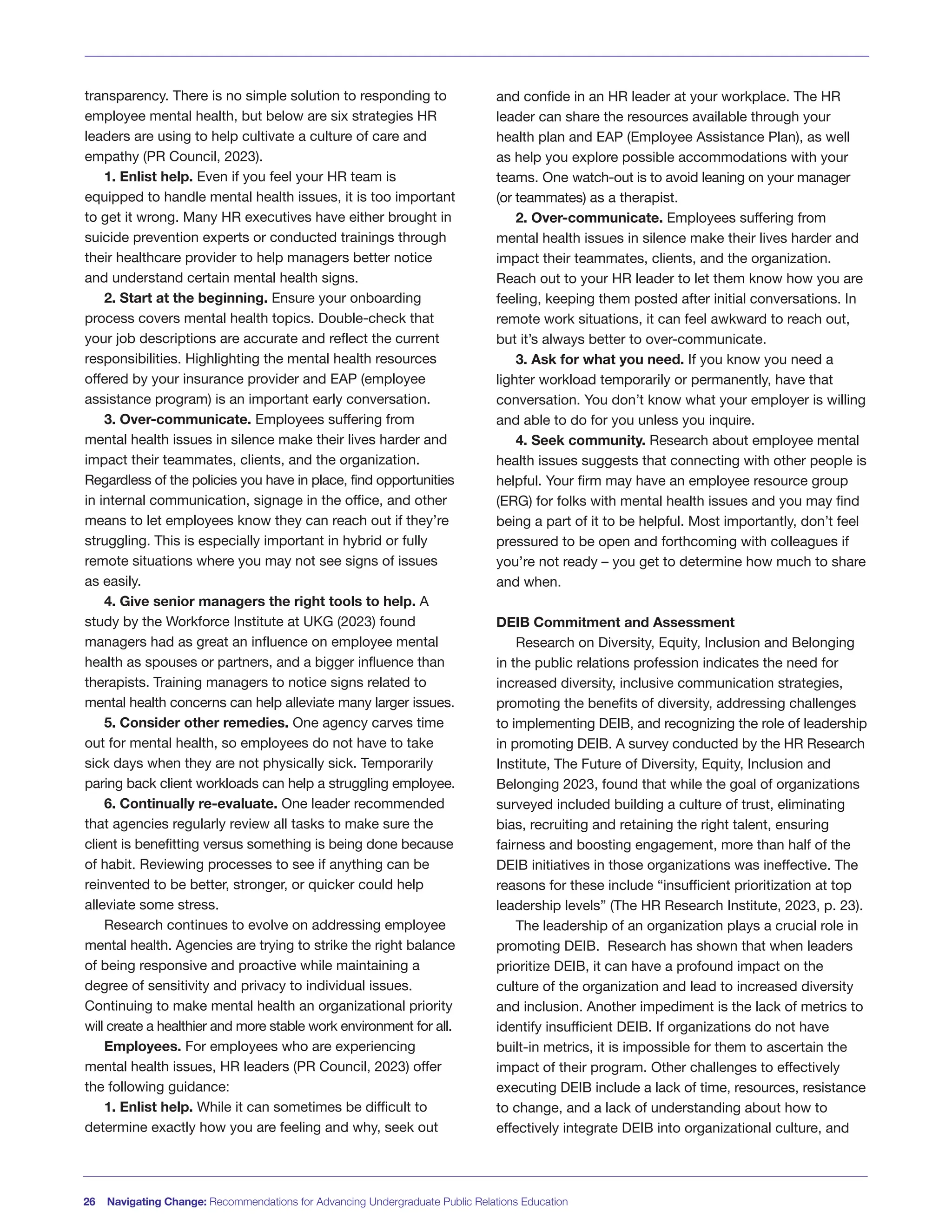 transparency. There is no simple solution to responding to
employee mental health, but below are six strategies HR
leaders are using to help cultivate a culture of care and
empathy (PR Council, 2023).
1. Enlist help. Even if you feel your HR team is
equipped to handle mental health issues, it is too important
to get it wrong. Many HR executives have either brought in
suicide prevention experts or conducted trainings through
their healthcare provider to help managers better notice
and understand certain mental health signs.
2. Start at the beginning. Ensure your onboarding
process covers mental health topics. Double-check that
your job descriptions are accurate and reflect the current
responsibilities. Highlighting the mental health resources
offered by your insurance provider and EAP (employee
assistance program) is an important early conversation.
3. Over-communicate. Employees suffering from
mental health issues in silence make their lives harder and
impact their teammates, clients, and the organization.
Regardless of the policies you have in place, find opportunities
in internal communication, signage in the office, and other
means to let employees know they can reach out if they’re
struggling. This is especially important in hybrid or fully
remote situations where you may not see signs of issues
as easily.
4. Give senior managers the right tools to help. A
study by the Workforce Institute at UKG (2023) found
managers had as great an influence on employee mental
health as spouses or partners, and a bigger influence than
therapists. Training managers to notice signs related to
mental health concerns can help alleviate many larger issues.
5. Consider other remedies. One agency carves time
out for mental health, so employees do not have to take
sick days when they are not physically sick. Temporarily
paring back client workloads can help a struggling employee.
6. Continually re-evaluate. One leader recommended
that agencies regularly review all tasks to make sure the
client is benefitting versus something is being done because
of habit. Reviewing processes to see if anything can be
reinvented to be better, stronger, or quicker could help
alleviate some stress.
Research continues to evolve on addressing employee
mental health. Agencies are trying to strike the right balance
of being responsive and proactive while maintaining a
degree of sensitivity and privacy to individual issues.
Continuing to make mental health an organizational priority
will create a healthier and more stable work environment for all.
Employees. For employees who are experiencing
mental health issues, HR leaders (PR Council, 2023) offer
the following guidance:
1. Enlist help. While it can sometimes be difficult to
determine exactly how you are feeling and why, seek out
and confide in an HR leader at your workplace. The HR
leader can share the resources available through your
health plan and EAP (Employee Assistance Plan), as well
as help you explore possible accommodations with your
teams. One watch-out is to avoid leaning on your manager
(or teammates) as a therapist.
2. Over-communicate. Employees suffering from
mental health issues in silence make their lives harder and
impact their teammates, clients, and the organization.
Reach out to your HR leader to let them know how you are
feeling, keeping them posted after initial conversations. In
remote work situations, it can feel awkward to reach out,
but it’s always better to over-communicate.
3. Ask for what you need. If you know you need a
lighter workload temporarily or permanently, have that
conversation. You don’t know what your employer is willing
and able to do for you unless you inquire.
4. Seek community. Research about employee mental
health issues suggests that connecting with other people is
helpful. Your firm may have an employee resource group
(ERG) for folks with mental health issues and you may find
being a part of it to be helpful. Most importantly, don’t feel
pressured to be open and forthcoming with colleagues if
you’re not ready – you get to determine how much to share
and when.
DEIB Commitment and Assessment
Research on Diversity, Equity, Inclusion and Belonging
in the public relations profession indicates the need for
increased diversity, inclusive communication strategies,
promoting the benefits of diversity, addressing challenges
to implementing DEIB, and recognizing the role of leadership
in promoting DEIB. A survey conducted by the HR Research
Institute, The Future of Diversity, Equity, Inclusion and
Belonging 2023, found that while the goal of organizations
surveyed included building a culture of trust, eliminating
bias, recruiting and retaining the right talent, ensuring
fairness and boosting engagement, more than half of the
DEIB initiatives in those organizations was ineffective. The
reasons for these include “insufficient prioritization at top
leadership levels” (The HR Research Institute, 2023, p. 23).
The leadership of an organization plays a crucial role in
promoting DEIB. Research has shown that when leaders
prioritize DEIB, it can have a profound impact on the
culture of the organization and lead to increased diversity
and inclusion. Another impediment is the lack of metrics to
identify insufficient DEIB. If organizations do not have
built-in metrics, it is impossible for them to ascertain the
impact of their program. Other challenges to effectively
executing DEIB include a lack of time, resources, resistance
to change, and a lack of understanding about how to
effectively integrate DEIB into organizational culture, and
26 Navigating Change: Recommendations for Advancing Undergraduate Public Relations Education
 
