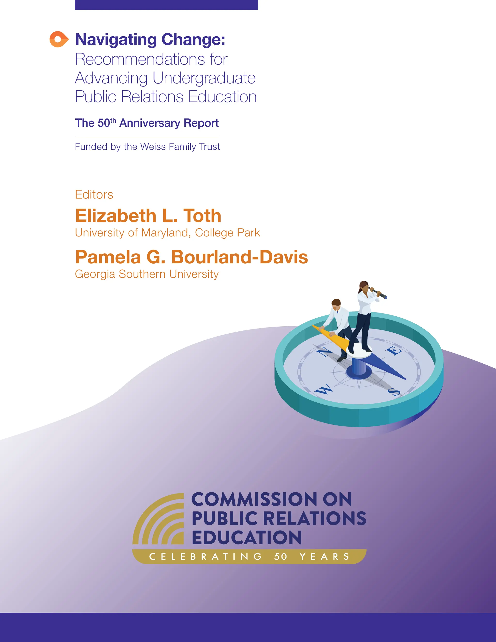 Navigating Change:
Recommendations for
Advancing Undergraduate
Public Relations Education
The 50th
Anniversary Report
Editors
Elizabeth L. Toth
University of Maryland, College Park
Pamela G. Bourland-Davis
Georgia Southern University
Funded by the Weiss Family Trust
C E L E B R A T I N G 50 Y E A R S
 