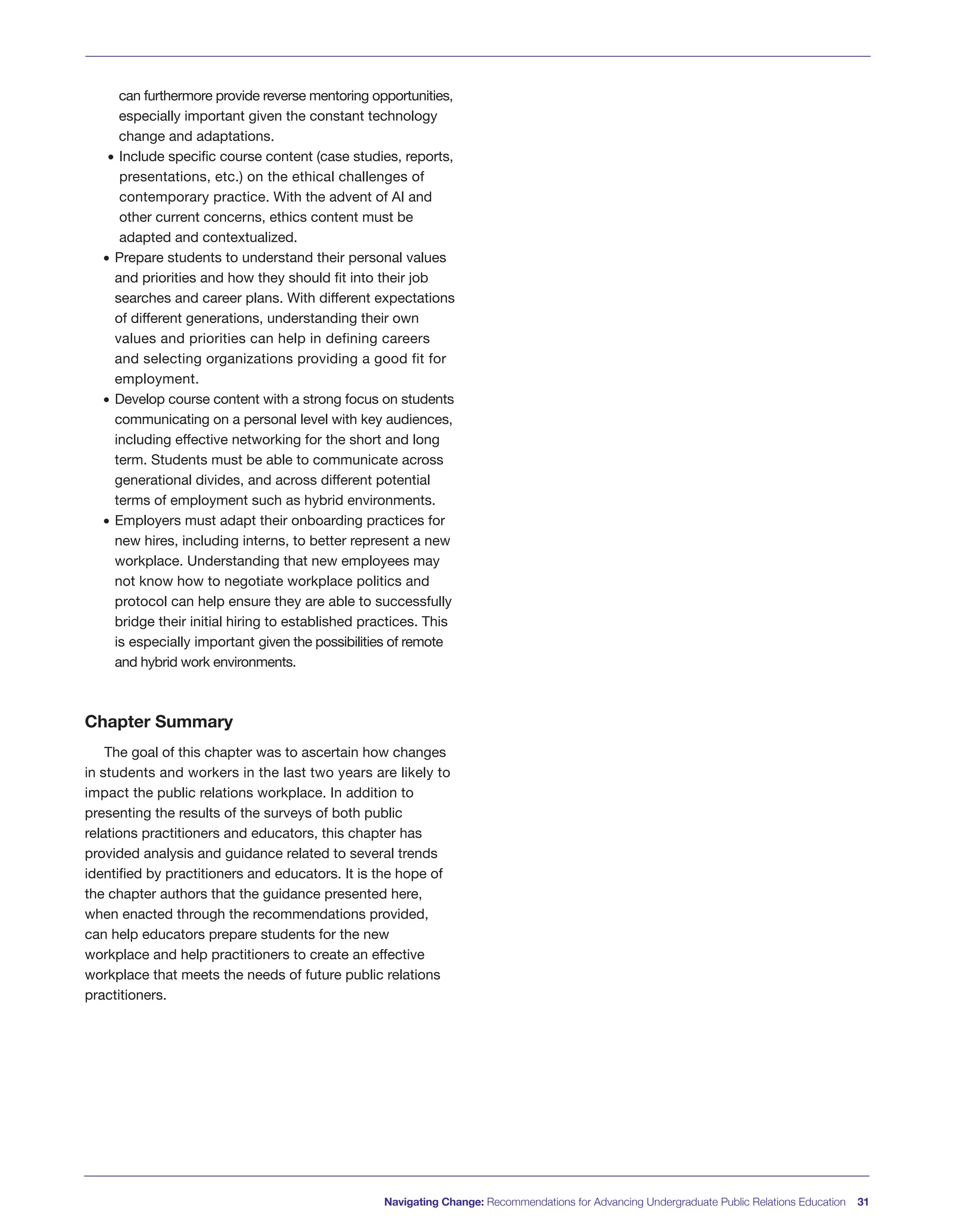 can furthermore provide reverse mentoring opportunities,
especially important given the constant technology
change and adaptations.
• Include specific course content (case studies, reports,
presentations, etc.) on the ethical challenges of
contemporary practice. With the advent of AI and
other current concerns, ethics content must be
adapted and contextualized.
• Prepare students to understand their personal values
and priorities and how they should fit into their job
searches and career plans. With different expectations
of different generations, understanding their own
values and priorities can help in defining careers
and selecting organizations providing a good fit for
employment.
• Develop course content with a strong focus on students
communicating on a personal level with key audiences,
including effective networking for the short and long
term. Students must be able to communicate across
generational divides, and across different potential
terms of employment such as hybrid environments.
• Employers must adapt their onboarding practices for
new hires, including interns, to better represent a new
workplace. Understanding that new employees may
not know how to negotiate workplace politics and
protocol can help ensure they are able to successfully
bridge their initial hiring to established practices. This
is especially important given the possibilities of remote
and hybrid work environments.
Chapter Summary
The goal of this chapter was to ascertain how changes
in students and workers in the last two years are likely to
impact the public relations workplace. In addition to
presenting the results of the surveys of both public
relations practitioners and educators, this chapter has
provided analysis and guidance related to several trends
identified by practitioners and educators. It is the hope of
the chapter authors that the guidance presented here,
when enacted through the recommendations provided,
can help educators prepare students for the new
workplace and help practitioners to create an effective
workplace that meets the needs of future public relations
practitioners.
Navigating Change: Recommendations for Advancing Undergraduate Public Relations Education 31
 