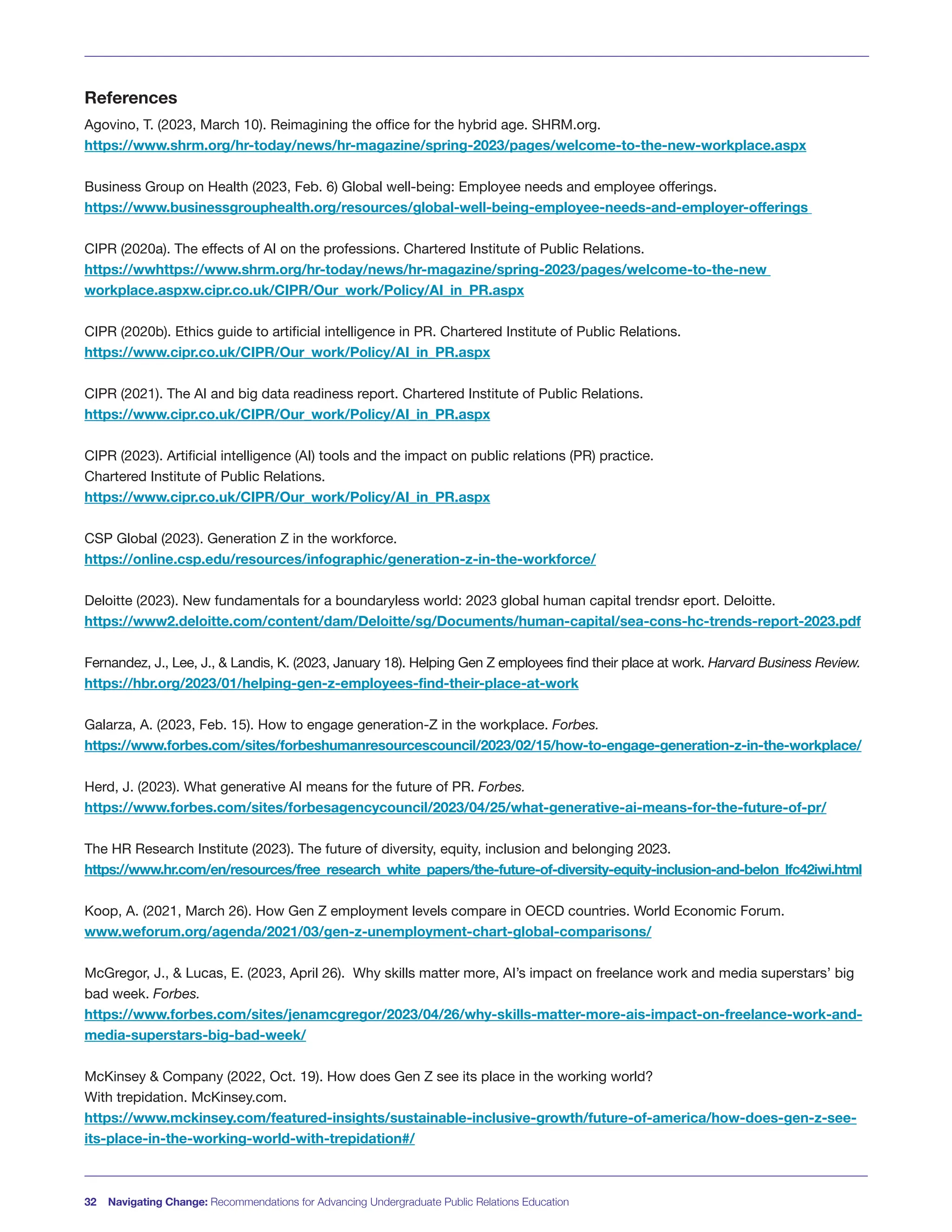References
Agovino, T. (2023, March 10). Reimagining the office for the hybrid age. SHRM.org.
https://www.shrm.org/hr-today/news/hr-magazine/spring-2023/pages/welcome-to-the-new-workplace.aspx
Business Group on Health (2023, Feb. 6) Global well-being: Employee needs and employee offerings.
https://www.businessgrouphealth.org/resources/global-well-being-employee-needs-and-employer-offerings
CIPR (2020a). The effects of AI on the professions. Chartered Institute of Public Relations.
https://wwhttps://www.shrm.org/hr-today/news/hr-magazine/spring-2023/pages/welcome-to-the-new
workplace.aspxw.cipr.co.uk/CIPR/Our_work/Policy/AI_in_PR.aspx
CIPR (2020b). Ethics guide to artificial intelligence in PR. Chartered Institute of Public Relations.
https://www.cipr.co.uk/CIPR/Our_work/Policy/AI_in_PR.aspx
CIPR (2021). The AI and big data readiness report. Chartered Institute of Public Relations.
https://www.cipr.co.uk/CIPR/Our_work/Policy/AI_in_PR.aspx
CIPR (2023). Artificial intelligence (AI) tools and the impact on public relations (PR) practice.
Chartered Institute of Public Relations.
https://www.cipr.co.uk/CIPR/Our_work/Policy/AI_in_PR.aspx
CSP Global (2023). Generation Z in the workforce.
https://online.csp.edu/resources/infographic/generation-z-in-the-workforce/
Deloitte (2023). New fundamentals for a boundaryless world: 2023 global human capital trendsr eport. Deloitte.
https://www2.deloitte.com/content/dam/Deloitte/sg/Documents/human-capital/sea-cons-hc-trends-report-2023.pdf
Fernandez, J., Lee, J., & Landis, K. (2023, January 18). Helping Gen Z employees find their place at work. Harvard Business Review.
https://hbr.org/2023/01/helping-gen-z-employees-find-their-place-at-work
Galarza, A. (2023, Feb. 15). How to engage generation-Z in the workplace. Forbes.
https://www.forbes.com/sites/forbeshumanresourcescouncil/2023/02/15/how-to-engage-generation-z-in-the-workplace/
Herd, J. (2023). What generative AI means for the future of PR. Forbes.
https://www.forbes.com/sites/forbesagencycouncil/2023/04/25/what-generative-ai-means-for-the-future-of-pr/
The HR Research Institute (2023). The future of diversity, equity, inclusion and belonging 2023.
https://www.hr.com/en/resources/free_research_white_papers/the-future-of-diversity-equity-inclusion-and-belon_lfc42iwi.html
Koop, A. (2021, March 26). How Gen Z employment levels compare in OECD countries. World Economic Forum.
www.weforum.org/agenda/2021/03/gen-z-unemployment-chart-global-comparisons/
McGregor, J., & Lucas, E. (2023, April 26). Why skills matter more, AI’s impact on freelance work and media superstars’ big
bad week. Forbes.
https://www.forbes.com/sites/jenamcgregor/2023/04/26/why-skills-matter-more-ais-impact-on-freelance-work-and-
media-superstars-big-bad-week/
McKinsey & Company (2022, Oct. 19). How does Gen Z see its place in the working world?
With trepidation. McKinsey.com.
https://www.mckinsey.com/featured-insights/sustainable-inclusive-growth/future-of-america/how-does-gen-z-see-
its-place-in-the-working-world-with-trepidation#/
32 Navigating Change: Recommendations for Advancing Undergraduate Public Relations Education
 