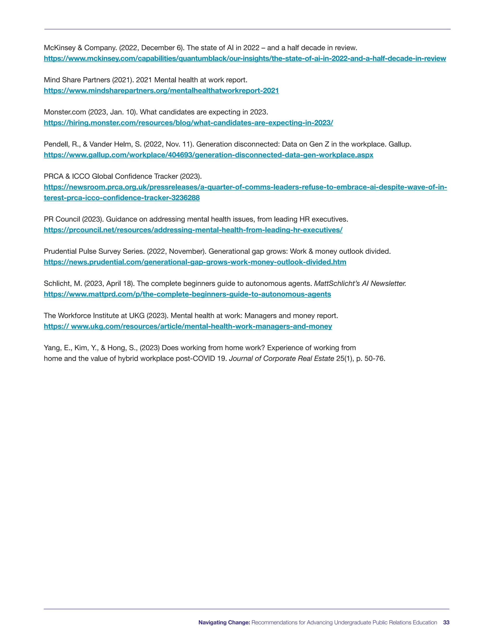 McKinsey & Company. (2022, December 6). The state of AI in 2022 – and a half decade in review.
https://www.mckinsey.com/capabilities/quantumblack/our-insights/the-state-of-ai-in-2022-and-a-half-decade-in-review
Mind Share Partners (2021). 2021 Mental health at work report.
https://www.mindsharepartners.org/mentalhealthatworkreport-2021
Monster.com (2023, Jan. 10). What candidates are expecting in 2023.
https://hiring.monster.com/resources/blog/what-candidates-are-expecting-in-2023/
Pendell, R., & Vander Helm, S. (2022, Nov. 11). Generation disconnected: Data on Gen Z in the workplace. Gallup.
https://www.gallup.com/workplace/404693/generation-disconnected-data-gen-workplace.aspx
PRCA & ICCO Global Confidence Tracker (2023).
https://newsroom.prca.org.uk/pressreleases/a-quarter-of-comms-leaders-refuse-to-embrace-ai-despite-wave-of-in-
terest-prca-icco-confidence-tracker-3236288
PR Council (2023). Guidance on addressing mental health issues, from leading HR executives.
https://prcouncil.net/resources/addressing-mental-health-from-leading-hr-executives/
Prudential Pulse Survey Series. (2022, November). Generational gap grows: Work & money outlook divided.
https://news.prudential.com/generational-gap-grows-work-money-outlook-divided.htm
Schlicht, M. (2023, April 18). The complete beginners guide to autonomous agents. MattSchlicht’s AI Newsletter.
https://www.mattprd.com/p/the-complete-beginners-guide-to-autonomous-agents
The Workforce Institute at UKG (2023). Mental health at work: Managers and money report.
https:// www.ukg.com/resources/article/mental-health-work-managers-and-money
Yang, E., Kim, Y., & Hong, S., (2023) Does working from home work? Experience of working from
home and the value of hybrid workplace post-COVID 19. Journal of Corporate Real Estate 25(1), p. 50-76.
Navigating Change: Recommendations for Advancing Undergraduate Public Relations Education 33
 