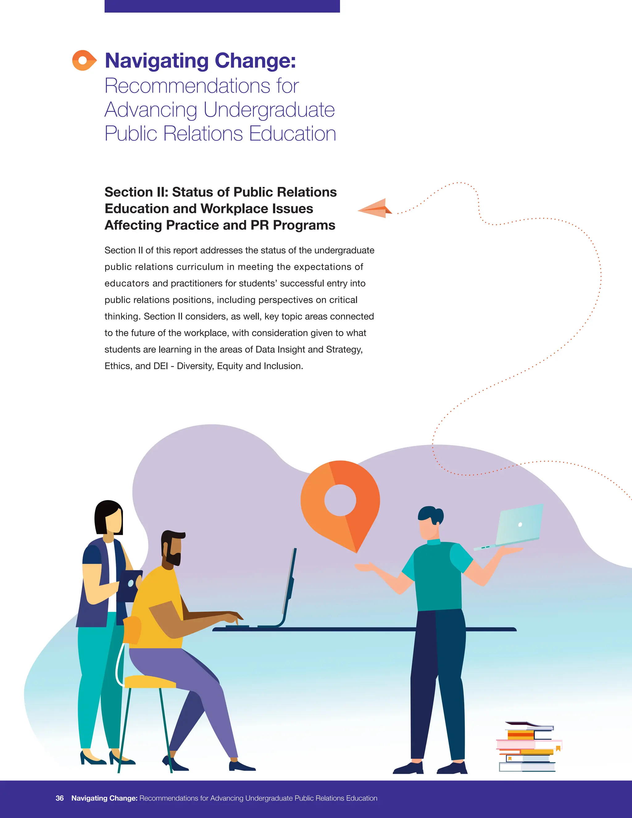 Navigating Change:
Recommendations for
Advancing Undergraduate
Public Relations Education
36 Navigating Change: Recommendations for Advancing Undergraduate Public Relations Education
Section II: Status of Public Relations
Education and Workplace Issues
Affecting Practice and PR Programs
Section II of this report addresses the status of the undergraduate
public relations curriculum in meeting the expectations of
educators and practitioners for students’ successful entry into
public relations positions, including perspectives on critical
thinking. Section II considers, as well, key topic areas connected
to the future of the workplace, with consideration given to what
students are learning in the areas of Data Insight and Strategy,
Ethics, and DEI - Diversity, Equity and Inclusion.
 