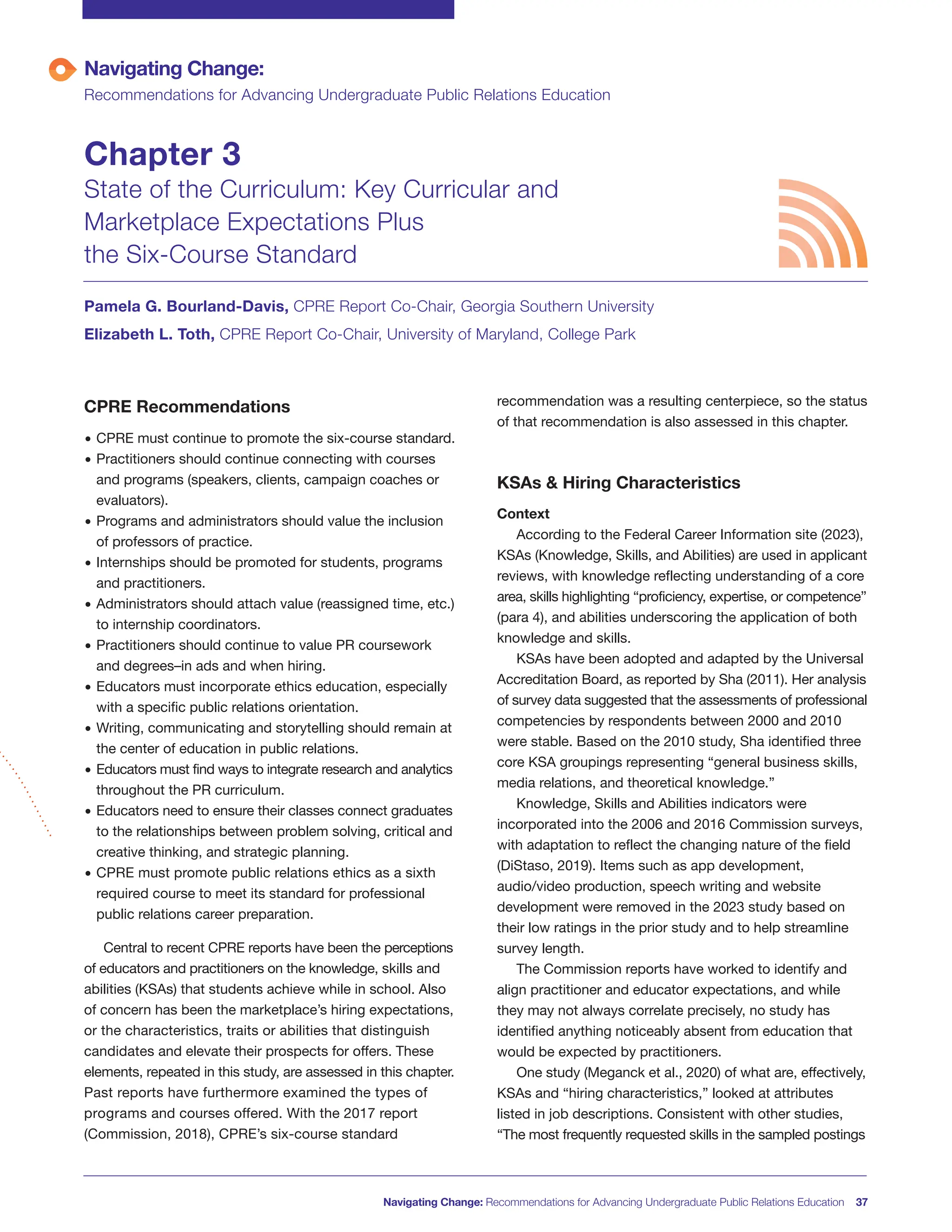 CPRE Recommendations
• CPRE must continue to promote the six-course standard.
• Practitioners should continue connecting with courses
and programs (speakers, clients, campaign coaches or
evaluators).
• Programs and administrators should value the inclusion
of professors of practice.
• Internships should be promoted for students, programs
and practitioners.
• Administrators should attach value (reassigned time, etc.)
to internship coordinators.
• Practitioners should continue to value PR coursework
and degrees–in ads and when hiring.
• Educators must incorporate ethics education, especially
with a specific public relations orientation.
• Writing, communicating and storytelling should remain at
the center of education in public relations.
• Educators must find ways to integrate research and analytics
throughout the PR curriculum.
• Educators need to ensure their classes connect graduates
to the relationships between problem solving, critical and
creative thinking, and strategic planning.
• CPRE must promote public relations ethics as a sixth
required course to meet its standard for professional
public relations career preparation.
Central to recent CPRE reports have been the perceptions
of educators and practitioners on the knowledge, skills and
abilities (KSAs) that students achieve while in school. Also
of concern has been the marketplace’s hiring expectations,
or the characteristics, traits or abilities that distinguish
candidates and elevate their prospects for offers. These
elements, repeated in this study, are assessed in this chapter.
Past reports have furthermore examined the types of
programs and courses offered. With the 2017 report
(Commission, 2018), CPRE’s six-course standard
recommendation was a resulting centerpiece, so the status
of that recommendation is also assessed in this chapter.
KSAs & Hiring Characteristics
Context
According to the Federal Career Information site (2023),
KSAs (Knowledge, Skills, and Abilities) are used in applicant
reviews, with knowledge reflecting understanding of a core
area, skills highlighting “proficiency, expertise, or competence”
(para 4), and abilities underscoring the application of both
knowledge and skills.
KSAs have been adopted and adapted by the Universal
Accreditation Board, as reported by Sha (2011). Her analysis
of survey data suggested that the assessments of professional
competencies by respondents between 2000 and 2010
were stable. Based on the 2010 study, Sha identified three
core KSA groupings representing “general business skills,
media relations, and theoretical knowledge.”
Knowledge, Skills and Abilities indicators were
incorporated into the 2006 and 2016 Commission surveys,
with adaptation to reflect the changing nature of the field
(DiStaso, 2019). Items such as app development,
audio/video production, speech writing and website
development were removed in the 2023 study based on
their low ratings in the prior study and to help streamline
survey length.
The Commission reports have worked to identify and
align practitioner and educator expectations, and while
they may not always correlate precisely, no study has
identified anything noticeably absent from education that
would be expected by practitioners.
One study (Meganck et al., 2020) of what are, effectively,
KSAs and “hiring characteristics,” looked at attributes
listed in job descriptions. Consistent with other studies,
“The most frequently requested skills in the sampled postings
Navigating Change: Recommendations for Advancing Undergraduate Public Relations Education 37
Navigating Change:
Recommendations for Advancing Undergraduate Public Relations Education
Chapter 3
State of the Curriculum: Key Curricular and
Marketplace Expectations Plus
the Six-Course Standard
Pamela G. Bourland-Davis, CPRE Report Co-Chair, Georgia Southern University
Elizabeth L. Toth, CPRE Report Co-Chair, University of Maryland, College Park
 