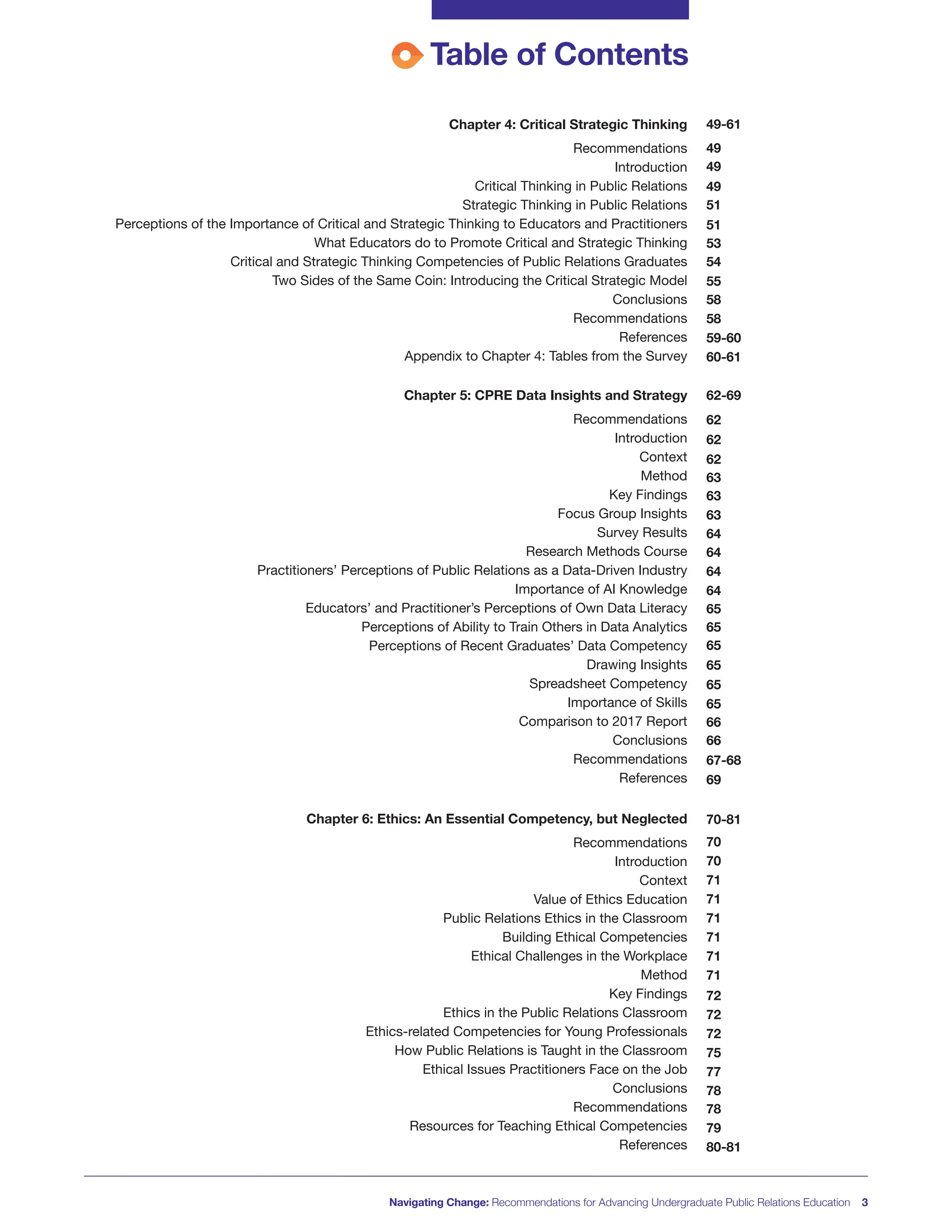 Table of Contents
49-61
49
49
49
51
51
53
54
55
58
58
59-60
60-61
62-69
62
62
62
63
63
63
64
64
64
64
65
65
65
65
65
65
66
66
67-68
69
70-81
70
70
71
71
71
71
71
71
72
72
72
75
77
78
78
79
80-81
Chapter 4: Critical Strategic Thinking
Recommendations
Introduction
Critical Thinking in Public Relations
Strategic Thinking in Public Relations
Perceptions of the Importance of Critical and Strategic Thinking to Educators and Practitioners
What Educators do to Promote Critical and Strategic Thinking
Critical and Strategic Thinking Competencies of Public Relations Graduates
Two Sides of the Same Coin: Introducing the Critical Strategic Model
Conclusions
Recommendations
References
Appendix to Chapter 4: Tables from the Survey
Chapter 5: CPRE Data Insights and Strategy
Recommendations
Introduction
Context
Method
Key Findings
Focus Group Insights
Survey Results
Research Methods Course
Practitioners’ Perceptions of Public Relations as a Data-Driven Industry
Importance of AI Knowledge
Educators’ and Practitioner’s Perceptions of Own Data Literacy
Perceptions of Ability to Train Others in Data Analytics
Perceptions of Recent Graduates’ Data Competency
Drawing Insights
Spreadsheet Competency
Importance of Skills
Comparison to 2017 Report
Conclusions
Recommendations
References
Chapter 6: Ethics: An Essential Competency, but Neglected
Recommendations
Introduction
Context
Value of Ethics Education
Public Relations Ethics in the Classroom
Building Ethical Competencies
Ethical Challenges in the Workplace
Method
Key Findings
Ethics in the Public Relations Classroom
Ethics-related Competencies for Young Professionals
How Public Relations is Taught in the Classroom
Ethical Issues Practitioners Face on the Job
Conclusions
Recommendations
Resources for Teaching Ethical Competencies
References
Navigating Change: Recommendations for Advancing Undergraduate Public Relations Education 3
 