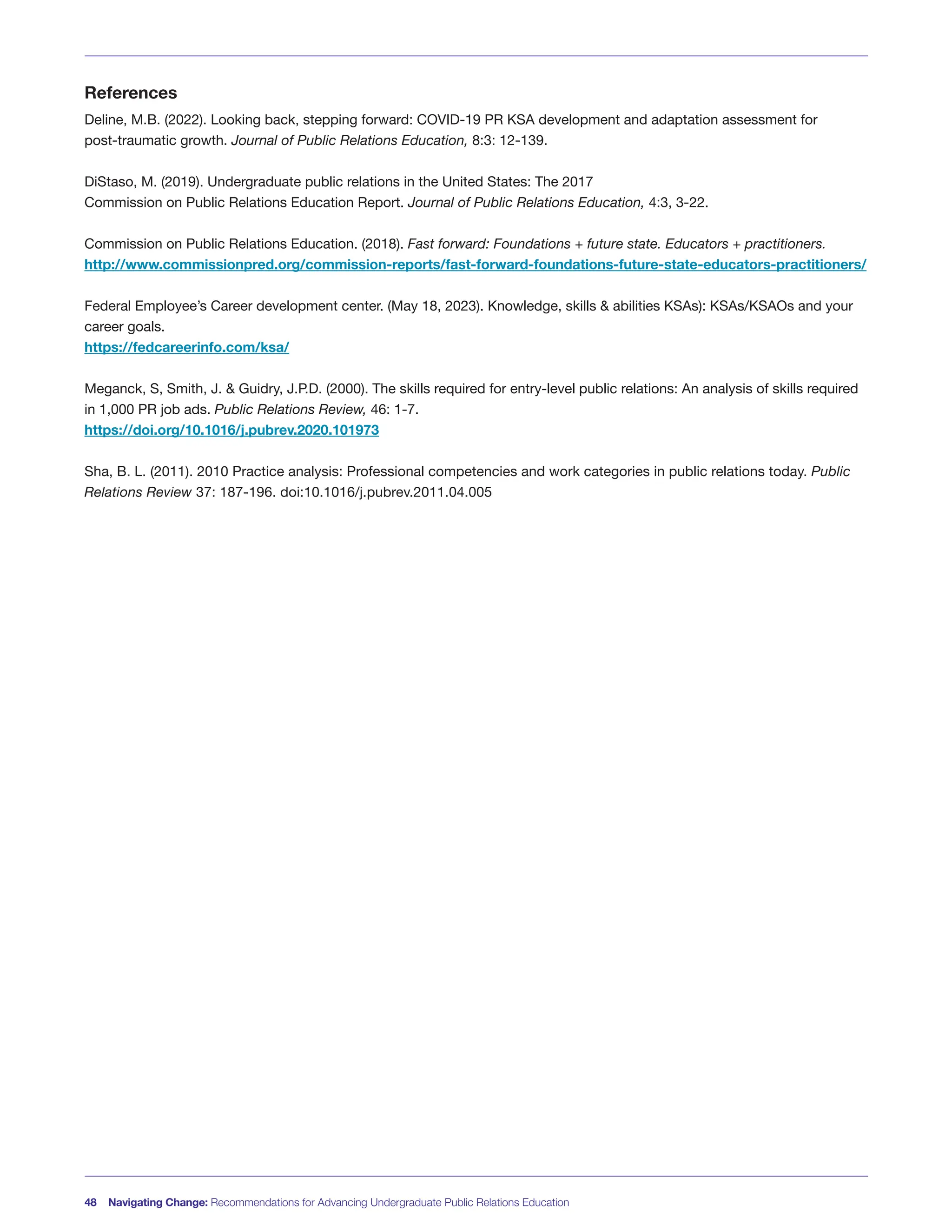 References
Deline, M.B. (2022). Looking back, stepping forward: COVID-19 PR KSA development and adaptation assessment for
post-traumatic growth. Journal of Public Relations Education, 8:3: 12-139.
DiStaso, M. (2019). Undergraduate public relations in the United States: The 2017
Commission on Public Relations Education Report. Journal of Public Relations Education, 4:3, 3-22.
Commission on Public Relations Education. (2018). Fast forward: Foundations + future state. Educators + practitioners.
http://www.commissionpred.org/commission-reports/fast-forward-foundations-future-state-educators-practitioners/
Federal Employee’s Career development center. (May 18, 2023). Knowledge, skills & abilities KSAs): KSAs/KSAOs and your
career goals.
https://fedcareerinfo.com/ksa/
Meganck, S, Smith, J. & Guidry, J.P.D. (2000). The skills required for entry-level public relations: An analysis of skills required
in 1,000 PR job ads. Public Relations Review, 46: 1-7.
https://doi.org/10.1016/j.pubrev.2020.101973
Sha, B. L. (2011). 2010 Practice analysis: Professional competencies and work categories in public relations today. Public
Relations Review 37: 187-196. doi:10.1016/j.pubrev.2011.04.005
48 Navigating Change: Recommendations for Advancing Undergraduate Public Relations Education
 