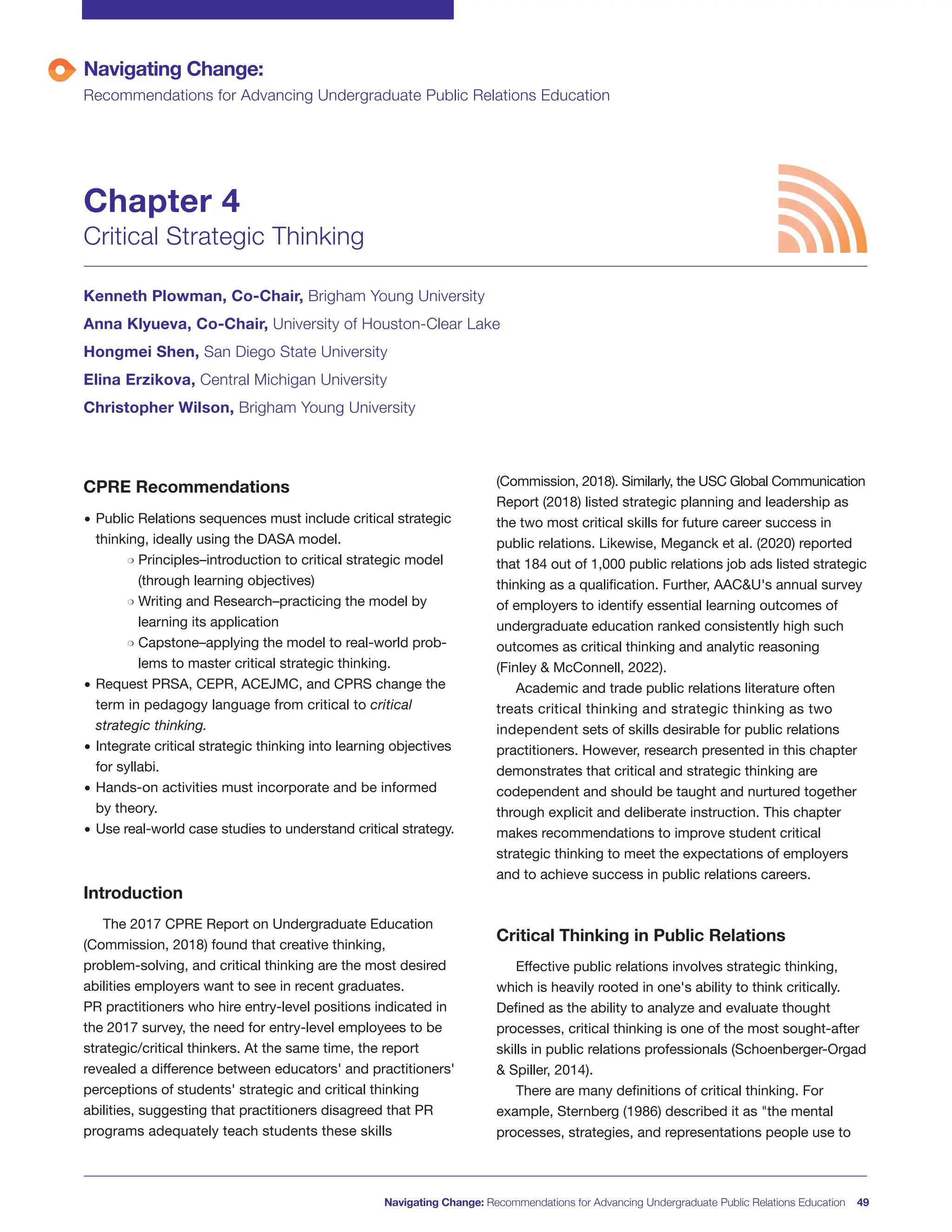 Navigating Change: Recommendations for Advancing Undergraduate Public Relations Education 49
CPRE Recommendations
• Public Relations sequences must include critical strategic
thinking, ideally using the DASA model.
m Principles–introduction to critical strategic model
(through learning objectives)
m Writing and Research–practicing the model by
learning its application
m Capstone–applying the model to real-world prob-
lems to master critical strategic thinking.
• Request PRSA, CEPR, ACEJMC, and CPRS change the
term in pedagogy language from critical to critical
strategic thinking.
• Integrate critical strategic thinking into learning objectives
for syllabi.
• Hands-on activities must incorporate and be informed
by theory.
• Use real-world case studies to understand critical strategy.
Introduction
The 2017 CPRE Report on Undergraduate Education
(Commission, 2018) found that creative thinking,
problem-solving, and critical thinking are the most desired
abilities employers want to see in recent graduates.
PR practitioners who hire entry-level positions indicated in
the 2017 survey, the need for entry-level employees to be
strategic/critical thinkers. At the same time, the report
revealed a difference between educators' and practitioners'
perceptions of students' strategic and critical thinking
abilities, suggesting that practitioners disagreed that PR
programs adequately teach students these skills
(Commission, 2018). Similarly, the USC Global Communication
Report (2018) listed strategic planning and leadership as
the two most critical skills for future career success in
public relations. Likewise, Meganck et al. (2020) reported
that 184 out of 1,000 public relations job ads listed strategic
thinking as a qualification. Further, AAC&U's annual survey
of employers to identify essential learning outcomes of
undergraduate education ranked consistently high such
outcomes as critical thinking and analytic reasoning
(Finley & McConnell, 2022).
Academic and trade public relations literature often
treats critical thinking and strategic thinking as two
independent sets of skills desirable for public relations
practitioners. However, research presented in this chapter
demonstrates that critical and strategic thinking are
codependent and should be taught and nurtured together
through explicit and deliberate instruction. This chapter
makes recommendations to improve student critical
strategic thinking to meet the expectations of employers
and to achieve success in public relations careers.
Critical Thinking in Public Relations
Effective public relations involves strategic thinking,
which is heavily rooted in one's ability to think critically.
Defined as the ability to analyze and evaluate thought
processes, critical thinking is one of the most sought-after
skills in public relations professionals (Schoenberger-Orgad
& Spiller, 2014).
There are many definitions of critical thinking. For
example, Sternberg (1986) described it as "the mental
processes, strategies, and representations people use to
Navigating Change:
Recommendations for Advancing Undergraduate Public Relations Education
Chapter 4
Critical Strategic Thinking
Kenneth Plowman, Co-Chair, Brigham Young University
Anna Klyueva, Co-Chair, University of Houston-Clear Lake
Hongmei Shen, San Diego State University
Elina Erzikova, Central Michigan University
Christopher Wilson, Brigham Young University
 