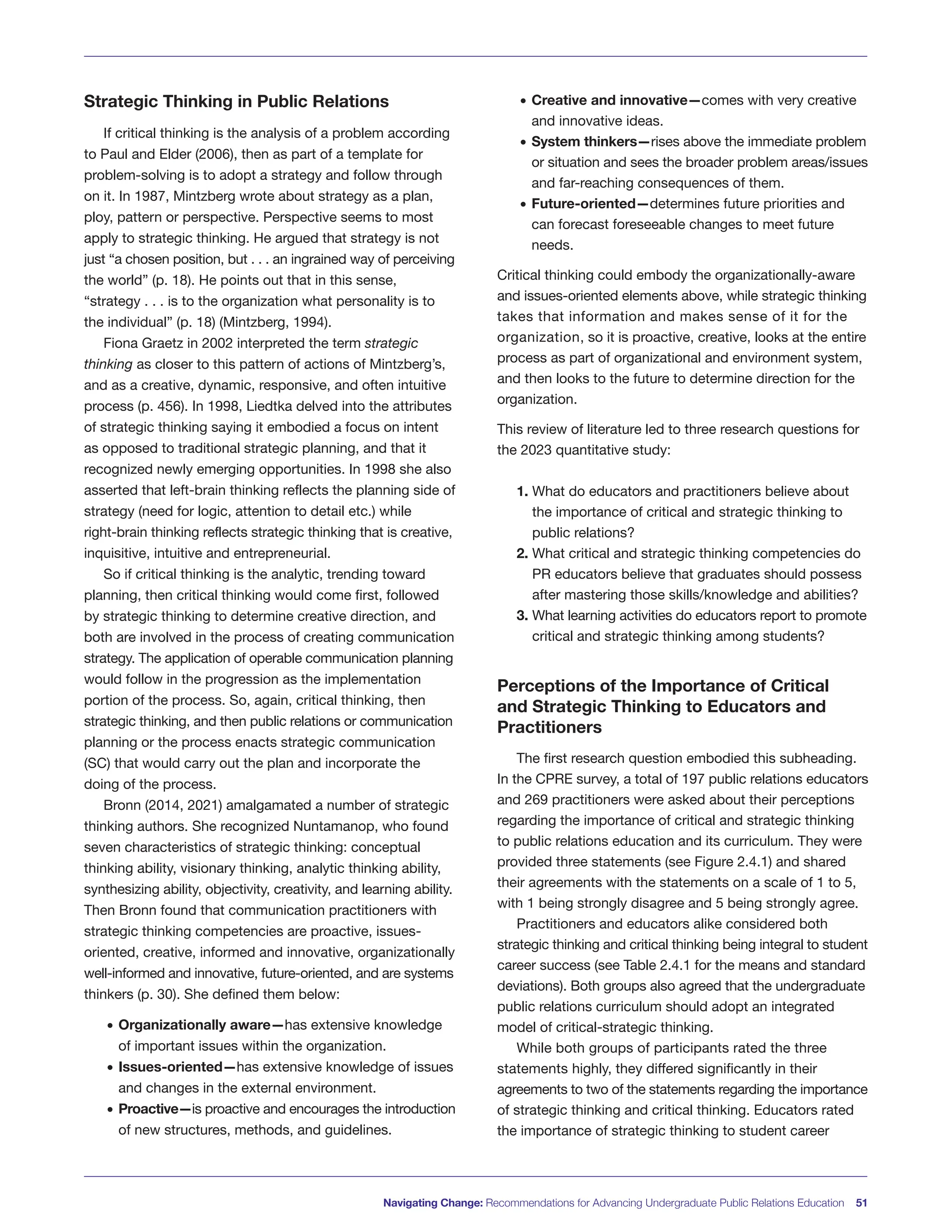 Strategic Thinking in Public Relations
If critical thinking is the analysis of a problem according
to Paul and Elder (2006), then as part of a template for
problem-solving is to adopt a strategy and follow through
on it. In 1987, Mintzberg wrote about strategy as a plan,
ploy, pattern or perspective. Perspective seems to most
apply to strategic thinking. He argued that strategy is not
just “a chosen position, but . . . an ingrained way of perceiving
the world” (p. 18). He points out that in this sense,
“strategy . . . is to the organization what personality is to
the individual” (p. 18) (Mintzberg, 1994).
Fiona Graetz in 2002 interpreted the term strategic
thinking as closer to this pattern of actions of Mintzberg’s,
and as a creative, dynamic, responsive, and often intuitive
process (p. 456). In 1998, Liedtka delved into the attributes
of strategic thinking saying it embodied a focus on intent
as opposed to traditional strategic planning, and that it
recognized newly emerging opportunities. In 1998 she also
asserted that left-brain thinking reflects the planning side of
strategy (need for logic, attention to detail etc.) while
right-brain thinking reflects strategic thinking that is creative,
inquisitive, intuitive and entrepreneurial.
So if critical thinking is the analytic, trending toward
planning, then critical thinking would come first, followed
by strategic thinking to determine creative direction, and
both are involved in the process of creating communication
strategy. The application of operable communication planning
would follow in the progression as the implementation
portion of the process. So, again, critical thinking, then
strategic thinking, and then public relations or communication
planning or the process enacts strategic communication
(SC) that would carry out the plan and incorporate the
doing of the process.
Bronn (2014, 2021) amalgamated a number of strategic
thinking authors. She recognized Nuntamanop, who found
seven characteristics of strategic thinking: conceptual
thinking ability, visionary thinking, analytic thinking ability,
synthesizing ability, objectivity, creativity, and learning ability.
Then Bronn found that communication practitioners with
strategic thinking competencies are proactive, issues-
oriented, creative, informed and innovative, organizationally
well-informed and innovative, future-oriented, and are systems
thinkers (p. 30). She defined them below:
• Organizationally aware—has extensive knowledge
of important issues within the organization.
• Issues-oriented—has extensive knowledge of issues
and changes in the external environment.
• Proactive—is proactive and encourages the introduction
of new structures, methods, and guidelines.
• Creative and innovative—comes with very creative
and innovative ideas.
• System thinkers—rises above the immediate problem
or situation and sees the broader problem areas/issues
and far-reaching consequences of them.
• Future-oriented—determines future priorities and
can forecast foreseeable changes to meet future
needs.
Critical thinking could embody the organizationally-aware
and issues-oriented elements above, while strategic thinking
takes that information and makes sense of it for the
organization, so it is proactive, creative, looks at the entire
process as part of organizational and environment system,
and then looks to the future to determine direction for the
organization.
This review of literature led to three research questions for
the 2023 quantitative study:
1. What do educators and practitioners believe about
the importance of critical and strategic thinking to
public relations?
2. What critical and strategic thinking competencies do
PR educators believe that graduates should possess
after mastering those skills/knowledge and abilities?
3. What learning activities do educators report to promote
critical and strategic thinking among students?
Perceptions of the Importance of Critical
and Strategic Thinking to Educators and
Practitioners
The first research question embodied this subheading.
In the CPRE survey, a total of 197 public relations educators
and 269 practitioners were asked about their perceptions
regarding the importance of critical and strategic thinking
to public relations education and its curriculum. They were
provided three statements (see Figure 2.4.1) and shared
their agreements with the statements on a scale of 1 to 5,
with 1 being strongly disagree and 5 being strongly agree.
Practitioners and educators alike considered both
strategic thinking and critical thinking being integral to student
career success (see Table 2.4.1 for the means and standard
deviations). Both groups also agreed that the undergraduate
public relations curriculum should adopt an integrated
model of critical-strategic thinking.
While both groups of participants rated the three
statements highly, they differed significantly in their
agreements to two of the statements regarding the importance
of strategic thinking and critical thinking. Educators rated
the importance of strategic thinking to student career
Navigating Change: Recommendations for Advancing Undergraduate Public Relations Education 51
 