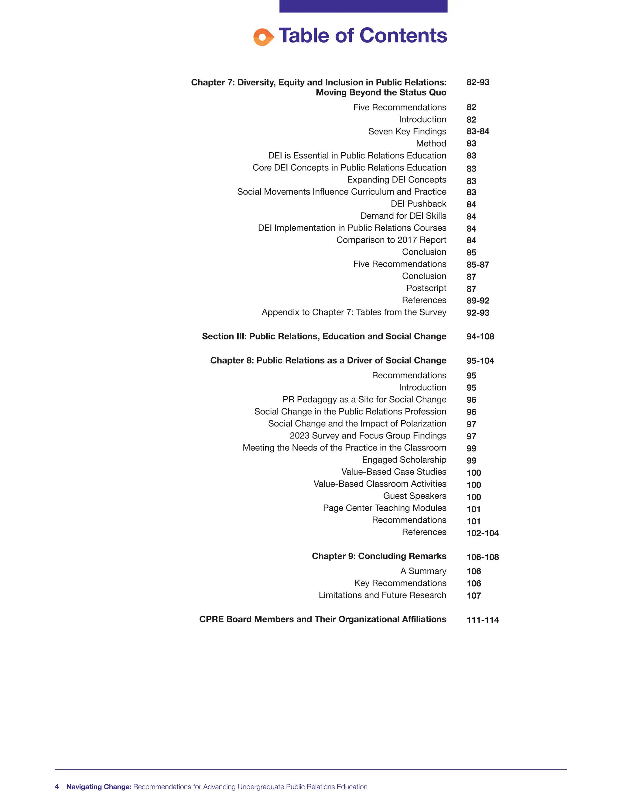 Table of Contents
Chapter 7: Diversity, Equity and Inclusion in Public Relations:
Moving Beyond the Status Quo
Five Recommendations
Introduction
Seven Key Findings
Method
DEI is Essential in Public Relations Education
Core DEI Concepts in Public Relations Education
Expanding DEI Concepts
Social Movements Influence Curriculum and Practice
DEI Pushback
Demand for DEI Skills
DEI Implementation in Public Relations Courses
Comparison to 2017 Report
Conclusion
Five Recommendations
Conclusion
Postscript
References
Appendix to Chapter 7: Tables from the Survey
Section III: Public Relations, Education and Social Change
Chapter 8: Public Relations as a Driver of Social Change
Recommendations
Introduction
PR Pedagogy as a Site for Social Change
Social Change in the Public Relations Profession
Social Change and the Impact of Polarization
2023 Survey and Focus Group Findings
Meeting the Needs of the Practice in the Classroom
Engaged Scholarship
Value-Based Case Studies
Value-Based Classroom Activities
Guest Speakers
Page Center Teaching Modules
Recommendations
References
Chapter 9: Concluding Remarks
A Summary
Key Recommendations
Limitations and Future Research
CPRE Board Members and Their Organizational Affiliations
4 Navigating Change: Recommendations for Advancing Undergraduate Public Relations Education
82-93
82
82
83-84
83
83
83
83
83
84
84
84
84
85
85-87
87
87
89-92
92-93
94-108
95-104
95
95
96
96
97
97
99
99
100
100
100
101
101
102-104
106-108
106
106
107
111-114
 