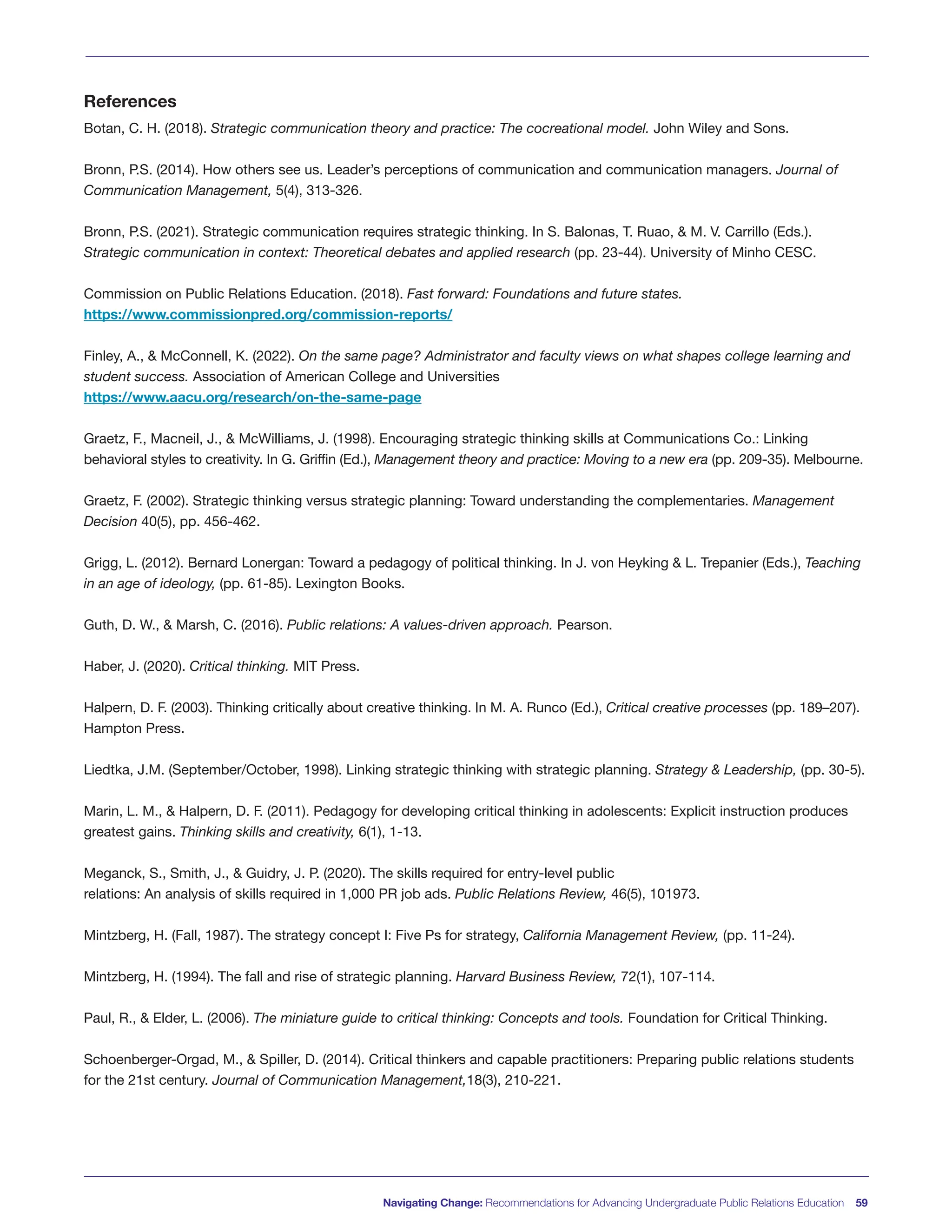 Navigating Change: Recommendations for Advancing Undergraduate Public Relations Education 59
References
Botan, C. H. (2018). Strategic communication theory and practice: The cocreational model. John Wiley and Sons.
Bronn, P.S. (2014). How others see us. Leader’s perceptions of communication and communication managers. Journal of
Communication Management, 5(4), 313-326.
Bronn, P.S. (2021). Strategic communication requires strategic thinking. In S. Balonas, T. Ruao, & M. V. Carrillo (Eds.).
Strategic communication in context: Theoretical debates and applied research (pp. 23-44). University of Minho CESC.
Commission on Public Relations Education. (2018). Fast forward: Foundations and future states.
https://www.commissionpred.org/commission-reports/
Finley, A., & McConnell, K. (2022). On the same page? Administrator and faculty views on what shapes college learning and
student success. Association of American College and Universities
https://www.aacu.org/research/on-the-same-page
Graetz, F., Macneil, J., & McWilliams, J. (1998). Encouraging strategic thinking skills at Communications Co.: Linking
behavioral styles to creativity. In G. Griffin (Ed.), Management theory and practice: Moving to a new era (pp. 209-35). Melbourne.
Graetz, F. (2002). Strategic thinking versus strategic planning: Toward understanding the complementaries. Management
Decision 40(5), pp. 456-462.
Grigg, L. (2012). Bernard Lonergan: Toward a pedagogy of political thinking. In J. von Heyking & L. Trepanier (Eds.), Teaching
in an age of ideology, (pp. 61-85). Lexington Books.
Guth, D. W., & Marsh, C. (2016). Public relations: A values-driven approach. Pearson.
Haber, J. (2020). Critical thinking. MIT Press.
Halpern, D. F. (2003). Thinking critically about creative thinking. In M. A. Runco (Ed.), Critical creative processes (pp. 189–207).
Hampton Press.
Liedtka, J.M. (September/October, 1998). Linking strategic thinking with strategic planning. Strategy & Leadership, (pp. 30-5).
Marin, L. M., & Halpern, D. F. (2011). Pedagogy for developing critical thinking in adolescents: Explicit instruction produces
greatest gains. Thinking skills and creativity, 6(1), 1-13.
Meganck, S., Smith, J., & Guidry, J. P. (2020). The skills required for entry-level public
relations: An analysis of skills required in 1,000 PR job ads. Public Relations Review, 46(5), 101973.
Mintzberg, H. (Fall, 1987). The strategy concept I: Five Ps for strategy, California Management Review, (pp. 11-24).
Mintzberg, H. (1994). The fall and rise of strategic planning. Harvard Business Review, 72(1), 107-114.
Paul, R., & Elder, L. (2006). The miniature guide to critical thinking: Concepts and tools. Foundation for Critical Thinking.
Schoenberger-Orgad, M., & Spiller, D. (2014). Critical thinkers and capable practitioners: Preparing public relations students
for the 21st century. Journal of Communication Management,18(3), 210-221.
 
