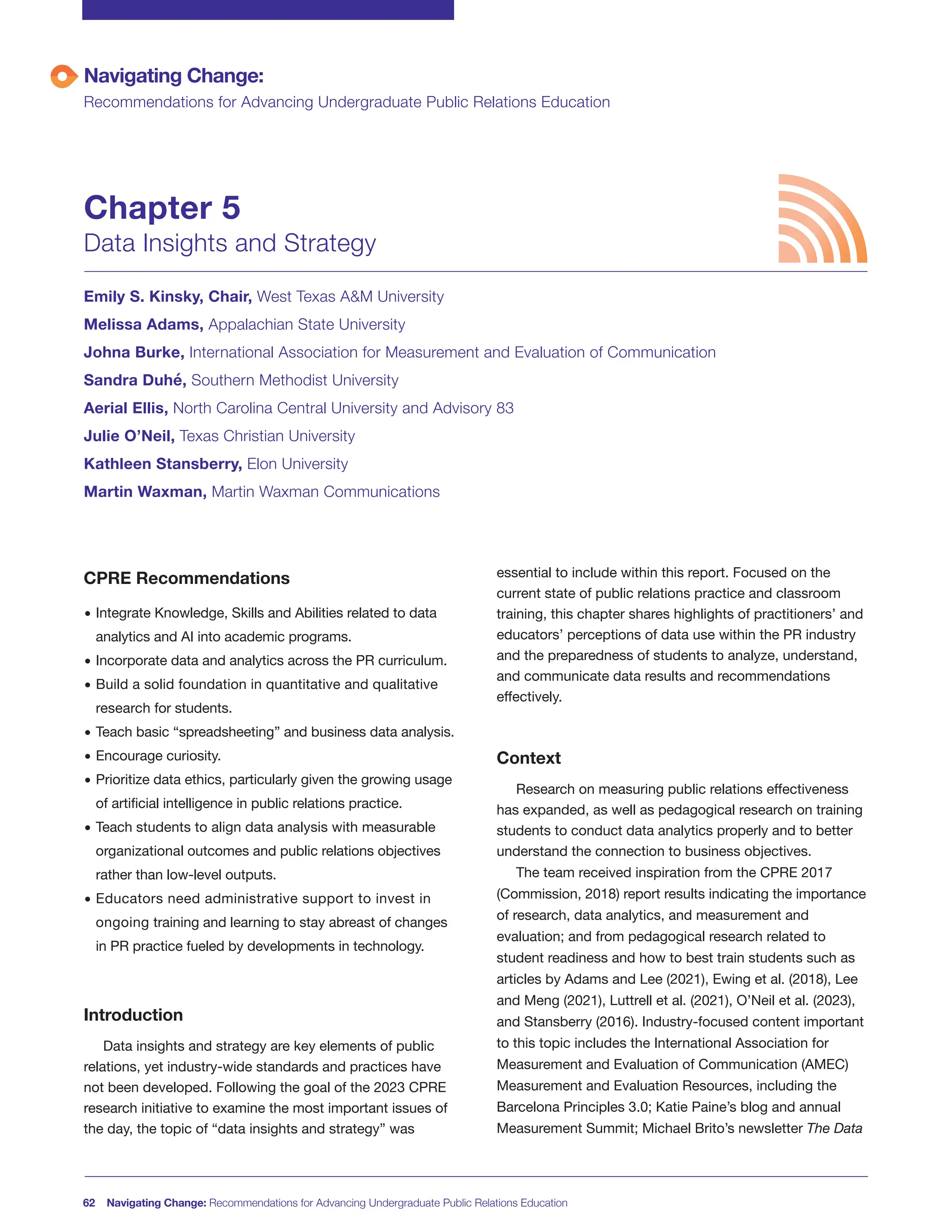62 Navigating Change: Recommendations for Advancing Undergraduate Public Relations Education
CPRE Recommendations
• Integrate Knowledge, Skills and Abilities related to data
analytics and AI into academic programs.
• Incorporate data and analytics across the PR curriculum.
• Build a solid foundation in quantitative and qualitative
research for students.
• Teach basic “spreadsheeting” and business data analysis.
• Encourage curiosity.
• Prioritize data ethics, particularly given the growing usage
of artificial intelligence in public relations practice.
• Teach students to align data analysis with measurable
organizational outcomes and public relations objectives
rather than low-level outputs.
• Educators need administrative support to invest in
ongoing training and learning to stay abreast of changes
in PR practice fueled by developments in technology.
Introduction
Data insights and strategy are key elements of public
relations, yet industry-wide standards and practices have
not been developed. Following the goal of the 2023 CPRE
research initiative to examine the most important issues of
the day, the topic of “data insights and strategy” was
essential to include within this report. Focused on the
current state of public relations practice and classroom
training, this chapter shares highlights of practitioners’ and
educators’ perceptions of data use within the PR industry
and the preparedness of students to analyze, understand,
and communicate data results and recommendations
effectively.
Context
Research on measuring public relations effectiveness
has expanded, as well as pedagogical research on training
students to conduct data analytics properly and to better
understand the connection to business objectives.
The team received inspiration from the CPRE 2017
(Commission, 2018) report results indicating the importance
of research, data analytics, and measurement and
evaluation; and from pedagogical research related to
student readiness and how to best train students such as
articles by Adams and Lee (2021), Ewing et al. (2018), Lee
and Meng (2021), Luttrell et al. (2021), O’Neil et al. (2023),
and Stansberry (2016). Industry-focused content important
to this topic includes the International Association for
Measurement and Evaluation of Communication (AMEC)
Measurement and Evaluation Resources, including the
Barcelona Principles 3.0; Katie Paine’s blog and annual
Measurement Summit; Michael Brito’s newsletter The Data
Navigating Change:
Recommendations for Advancing Undergraduate Public Relations Education
Chapter 5
Data Insights and Strategy
Emily S. Kinsky, Chair, West Texas A&M University
Melissa Adams, Appalachian State University
Johna Burke, International Association for Measurement and Evaluation of Communication
Sandra Duhé, Southern Methodist University
Aerial Ellis, North Carolina Central University and Advisory 83
Julie O’Neil, Texas Christian University
Kathleen Stansberry, Elon University
Martin Waxman, Martin Waxman Communications
 