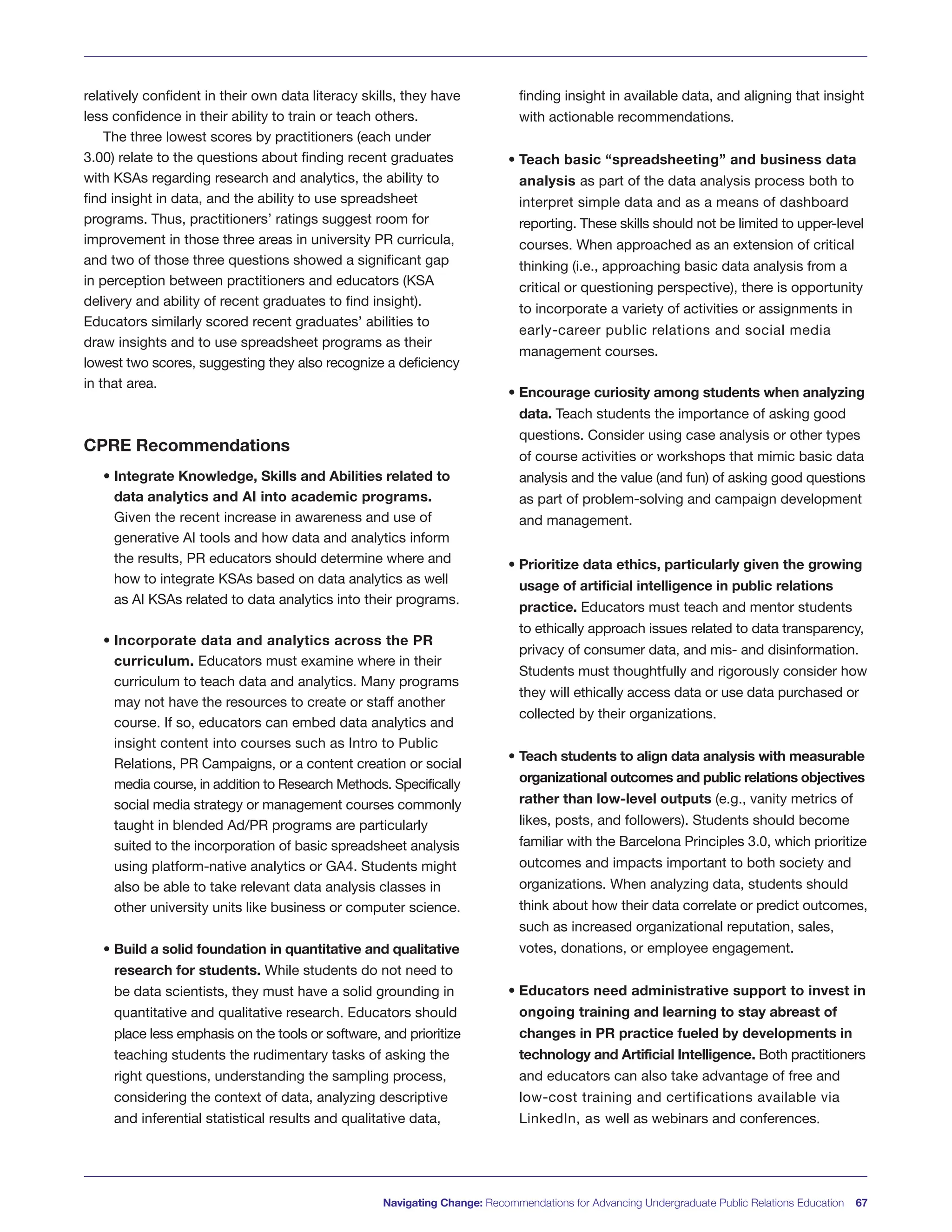 Navigating Change: Recommendations for Advancing Undergraduate Public Relations Education 67
relatively confident in their own data literacy skills, they have
less confidence in their ability to train or teach others.
The three lowest scores by practitioners (each under
3.00) relate to the questions about finding recent graduates
with KSAs regarding research and analytics, the ability to
find insight in data, and the ability to use spreadsheet
programs. Thus, practitioners’ ratings suggest room for
improvement in those three areas in university PR curricula,
and two of those three questions showed a significant gap
in perception between practitioners and educators (KSA
delivery and ability of recent graduates to find insight).
Educators similarly scored recent graduates’ abilities to
draw insights and to use spreadsheet programs as their
lowest two scores, suggesting they also recognize a deficiency
in that area.
CPRE Recommendations
• Integrate Knowledge, Skills and Abilities related to
data analytics and AI into academic programs.
Given the recent increase in awareness and use of
generative AI tools and how data and analytics inform
the results, PR educators should determine where and
how to integrate KSAs based on data analytics as well
as AI KSAs related to data analytics into their programs.
• Incorporate data and analytics across the PR
curriculum. Educators must examine where in their
curriculum to teach data and analytics. Many programs
may not have the resources to create or staff another
course. If so, educators can embed data analytics and
insight content into courses such as Intro to Public
Relations, PR Campaigns, or a content creation or social
media course, in addition to Research Methods. Specifically
social media strategy or management courses commonly
taught in blended Ad/PR programs are particularly
suited to the incorporation of basic spreadsheet analysis
using platform-native analytics or GA4. Students might
also be able to take relevant data analysis classes in
other university units like business or computer science.
• Build a solid foundation in quantitative and qualitative
research for students. While students do not need to
be data scientists, they must have a solid grounding in
quantitative and qualitative research. Educators should
place less emphasis on the tools or software, and prioritize
teaching students the rudimentary tasks of asking the
right questions, understanding the sampling process,
considering the context of data, analyzing descriptive
and inferential statistical results and qualitative data,
finding insight in available data, and aligning that insight
with actionable recommendations.
• Teach basic “spreadsheeting” and business data
analysis as part of the data analysis process both to
interpret simple data and as a means of dashboard
reporting. These skills should not be limited to upper-level
courses. When approached as an extension of critical
thinking (i.e., approaching basic data analysis from a
critical or questioning perspective), there is opportunity
to incorporate a variety of activities or assignments in
early-career public relations and social media
management courses.
• Encourage curiosity among students when analyzing
data. Teach students the importance of asking good
questions. Consider using case analysis or other types
of course activities or workshops that mimic basic data
analysis and the value (and fun) of asking good questions
as part of problem-solving and campaign development
and management.
• Prioritize data ethics, particularly given the growing
usage of artificial intelligence in public relations
practice. Educators must teach and mentor students
to ethically approach issues related to data transparency,
privacy of consumer data, and mis- and disinformation.
Students must thoughtfully and rigorously consider how
they will ethically access data or use data purchased or
collected by their organizations.
• Teach students to align data analysis with measurable
organizational outcomes and public relations objectives
rather than low-level outputs (e.g., vanity metrics of
likes, posts, and followers). Students should become
familiar with the Barcelona Principles 3.0, which prioritize
outcomes and impacts important to both society and
organizations. When analyzing data, students should
think about how their data correlate or predict outcomes,
such as increased organizational reputation, sales,
votes, donations, or employee engagement.
• Educators need administrative support to invest in
ongoing training and learning to stay abreast of
changes in PR practice fueled by developments in
technology and Artificial Intelligence. Both practitioners
and educators can also take advantage of free and
low-cost training and certifications available via
LinkedIn, as well as webinars and conferences.
 