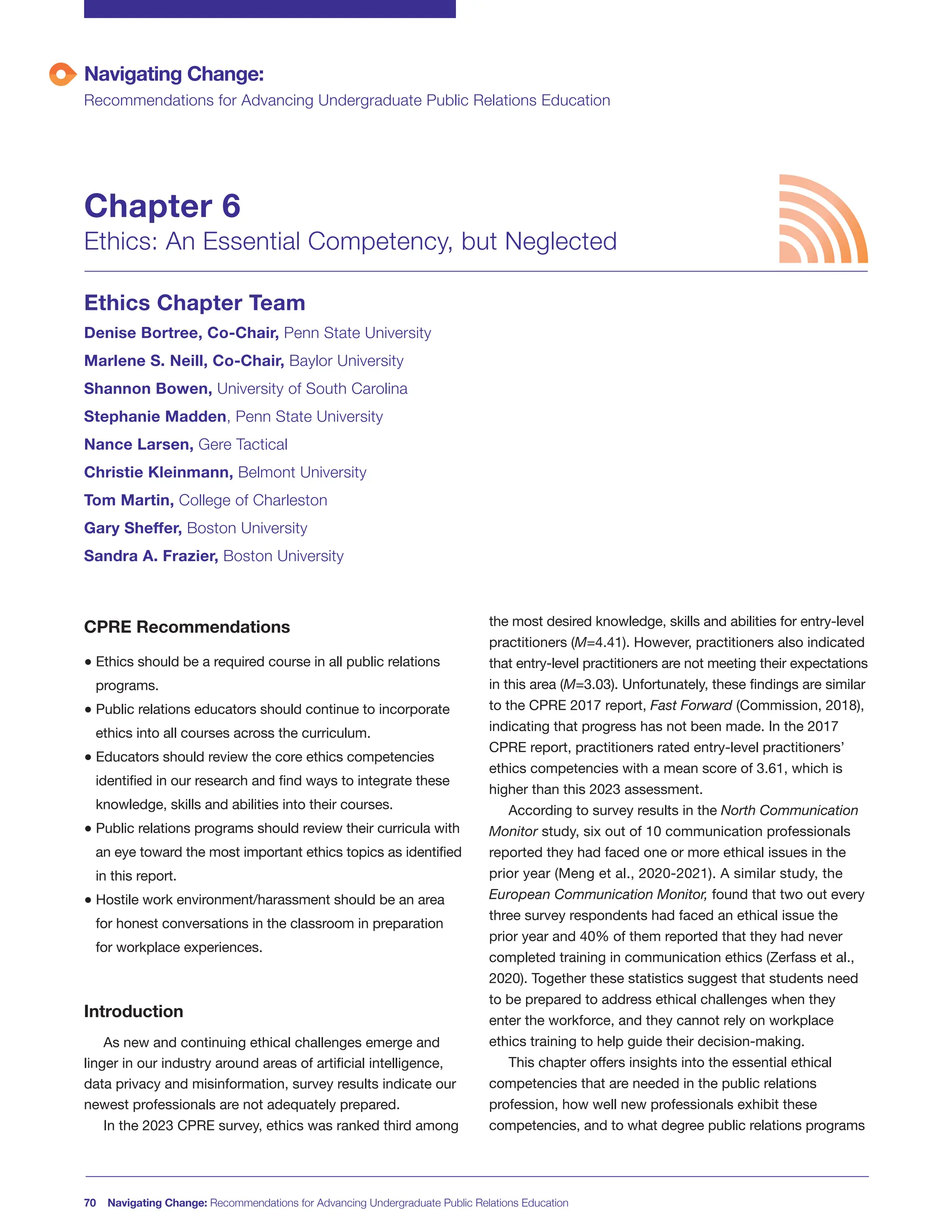 CPRE Recommendations
● Ethics should be a required course in all public relations
programs.
● Public relations educators should continue to incorporate
ethics into all courses across the curriculum.
● Educators should review the core ethics competencies
identified in our research and find ways to integrate these
knowledge, skills and abilities into their courses.
● Public relations programs should review their curricula with
an eye toward the most important ethics topics as identified
in this report.
● Hostile work environment/harassment should be an area
for honest conversations in the classroom in preparation
for workplace experiences.
Introduction
As new and continuing ethical challenges emerge and
linger in our industry around areas of artificial intelligence,
data privacy and misinformation, survey results indicate our
newest professionals are not adequately prepared.
In the 2023 CPRE survey, ethics was ranked third among
the most desired knowledge, skills and abilities for entry-level
practitioners (M=4.41). However, practitioners also indicated
that entry-level practitioners are not meeting their expectations
in this area (M=3.03). Unfortunately, these findings are similar
to the CPRE 2017 report, Fast Forward (Commission, 2018),
indicating that progress has not been made. In the 2017
CPRE report, practitioners rated entry-level practitioners’
ethics competencies with a mean score of 3.61, which is
higher than this 2023 assessment.
According to survey results in the North Communication
Monitor study, six out of 10 communication professionals
reported they had faced one or more ethical issues in the
prior year (Meng et al., 2020-2021). A similar study, the
European Communication Monitor, found that two out every
three survey respondents had faced an ethical issue the
prior year and 40% of them reported that they had never
completed training in communication ethics (Zerfass et al.,
2020). Together these statistics suggest that students need
to be prepared to address ethical challenges when they
enter the workforce, and they cannot rely on workplace
ethics training to help guide their decision-making.
This chapter offers insights into the essential ethical
competencies that are needed in the public relations
profession, how well new professionals exhibit these
competencies, and to what degree public relations programs
70 Navigating Change: Recommendations for Advancing Undergraduate Public Relations Education
Navigating Change:
Recommendations for Advancing Undergraduate Public Relations Education
Chapter 6
Ethics: An Essential Competency, but Neglected
Ethics Chapter Team
Denise Bortree, Co-Chair, Penn State University
Marlene S. Neill, Co-Chair, Baylor University
Shannon Bowen, University of South Carolina
Stephanie Madden, Penn State University
Nance Larsen, Gere Tactical
Christie Kleinmann, Belmont University
Tom Martin, College of Charleston
Gary Sheffer, Boston University
Sandra A. Frazier, Boston University
 