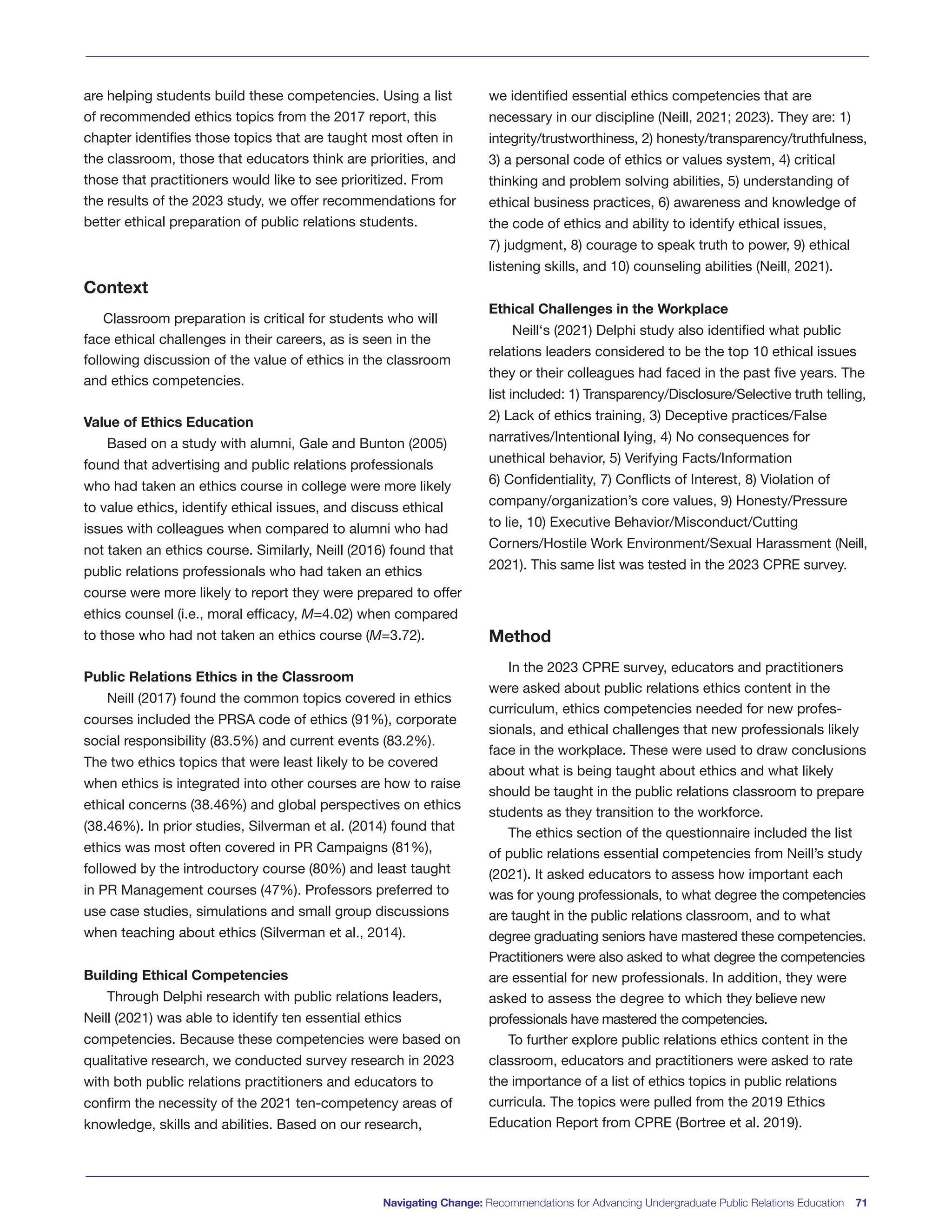 are helping students build these competencies. Using a list
of recommended ethics topics from the 2017 report, this
chapter identifies those topics that are taught most often in
the classroom, those that educators think are priorities, and
those that practitioners would like to see prioritized. From
the results of the 2023 study, we offer recommendations for
better ethical preparation of public relations students.
Context
Classroom preparation is critical for students who will
face ethical challenges in their careers, as is seen in the
following discussion of the value of ethics in the classroom
and ethics competencies.
Value of Ethics Education
Based on a study with alumni, Gale and Bunton (2005)
found that advertising and public relations professionals
who had taken an ethics course in college were more likely
to value ethics, identify ethical issues, and discuss ethical
issues with colleagues when compared to alumni who had
not taken an ethics course. Similarly, Neill (2016) found that
public relations professionals who had taken an ethics
course were more likely to report they were prepared to offer
ethics counsel (i.e., moral efficacy, M=4.02) when compared
to those who had not taken an ethics course (M=3.72).
Public Relations Ethics in the Classroom
Neill (2017) found the common topics covered in ethics
courses included the PRSA code of ethics (91%), corporate
social responsibility (83.5%) and current events (83.2%).
The two ethics topics that were least likely to be covered
when ethics is integrated into other courses are how to raise
ethical concerns (38.46%) and global perspectives on ethics
(38.46%). In prior studies, Silverman et al. (2014) found that
ethics was most often covered in PR Campaigns (81%),
followed by the introductory course (80%) and least taught
in PR Management courses (47%). Professors preferred to
use case studies, simulations and small group discussions
when teaching about ethics (Silverman et al., 2014).
Building Ethical Competencies
Through Delphi research with public relations leaders,
Neill (2021) was able to identify ten essential ethics
competencies. Because these competencies were based on
qualitative research, we conducted survey research in 2023
with both public relations practitioners and educators to
confirm the necessity of the 2021 ten-competency areas of
knowledge, skills and abilities. Based on our research,
we identified essential ethics competencies that are
necessary in our discipline (Neill, 2021; 2023). They are: 1)
integrity/trustworthiness, 2) honesty/transparency/truthfulness,
3) a personal code of ethics or values system, 4) critical
thinking and problem solving abilities, 5) understanding of
ethical business practices, 6) awareness and knowledge of
the code of ethics and ability to identify ethical issues,
7) judgment, 8) courage to speak truth to power, 9) ethical
listening skills, and 10) counseling abilities (Neill, 2021).
Ethical Challenges in the Workplace
Neill‘s (2021) Delphi study also identified what public
relations leaders considered to be the top 10 ethical issues
they or their colleagues had faced in the past five years. The
list included: 1) Transparency/Disclosure/Selective truth telling,
2) Lack of ethics training, 3) Deceptive practices/False
narratives/Intentional lying, 4) No consequences for
unethical behavior, 5) Verifying Facts/Information
6) Confidentiality, 7) Conflicts of Interest, 8) Violation of
company/organization’s core values, 9) Honesty/Pressure
to lie, 10) Executive Behavior/Misconduct/Cutting
Corners/Hostile Work Environment/Sexual Harassment (Neill,
2021). This same list was tested in the 2023 CPRE survey.
Method
In the 2023 CPRE survey, educators and practitioners
were asked about public relations ethics content in the
curriculum, ethics competencies needed for new profes-
sionals, and ethical challenges that new professionals likely
face in the workplace. These were used to draw conclusions
about what is being taught about ethics and what likely
should be taught in the public relations classroom to prepare
students as they transition to the workforce.
The ethics section of the questionnaire included the list
of public relations essential competencies from Neill’s study
(2021). It asked educators to assess how important each
was for young professionals, to what degree the competencies
are taught in the public relations classroom, and to what
degree graduating seniors have mastered these competencies.
Practitioners were also asked to what degree the competencies
are essential for new professionals. In addition, they were
asked to assess the degree to which they believe new
professionals have mastered the competencies.
To further explore public relations ethics content in the
classroom, educators and practitioners were asked to rate
the importance of a list of ethics topics in public relations
curricula. The topics were pulled from the 2019 Ethics
Education Report from CPRE (Bortree et al. 2019).
Navigating Change: Recommendations for Advancing Undergraduate Public Relations Education 71
 