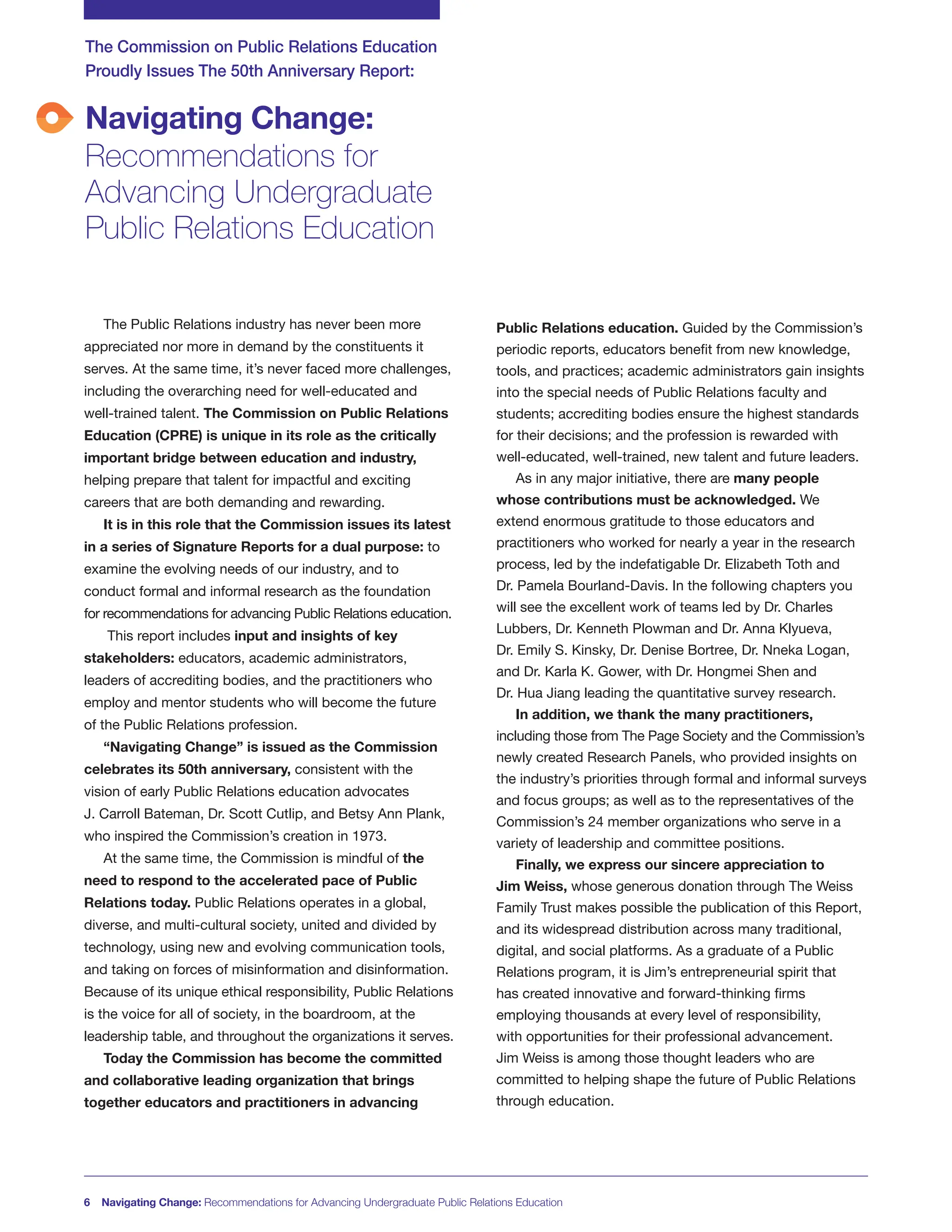Navigating Change:
Recommendations for
Advancing Undergraduate
Public Relations Education
The Commission on Public Relations Education
Proudly Issues The 50th Anniversary Report:
6 Navigating Change: Recommendations for Advancing Undergraduate Public Relations Education
The Public Relations industry has never been more
appreciated nor more in demand by the constituents it
serves. At the same time, it’s never faced more challenges,
including the overarching need for well-educated and
well-trained talent. The Commission on Public Relations
Education (CPRE) is unique in its role as the critically
important bridge between education and industry,
helping prepare that talent for impactful and exciting
careers that are both demanding and rewarding.
It is in this role that the Commission issues its latest
in a series of Signature Reports for a dual purpose: to
examine the evolving needs of our industry, and to
conduct formal and informal research as the foundation
for recommendations for advancing Public Relations education.
This report includes input and insights of key
stakeholders: educators, academic administrators,
leaders of accrediting bodies, and the practitioners who
employ and mentor students who will become the future
of the Public Relations profession.
“Navigating Change” is issued as the Commission
celebrates its 50th anniversary, consistent with the
vision of early Public Relations education advocates
J. Carroll Bateman, Dr. Scott Cutlip, and Betsy Ann Plank,
who inspired the Commission’s creation in 1973.
At the same time, the Commission is mindful of the
need to respond to the accelerated pace of Public
Relations today. Public Relations operates in a global,
diverse, and multi-cultural society, united and divided by
technology, using new and evolving communication tools,
and taking on forces of misinformation and disinformation.
Because of its unique ethical responsibility, Public Relations
is the voice for all of society, in the boardroom, at the
leadership table, and throughout the organizations it serves.
Today the Commission has become the committed
and collaborative leading organization that brings
together educators and practitioners in advancing
Public Relations education. Guided by the Commission’s
periodic reports, educators benefit from new knowledge,
tools, and practices; academic administrators gain insights
into the special needs of Public Relations faculty and
students; accrediting bodies ensure the highest standards
for their decisions; and the profession is rewarded with
well-educated, well-trained, new talent and future leaders.
As in any major initiative, there are many people
whose contributions must be acknowledged. We
extend enormous gratitude to those educators and
practitioners who worked for nearly a year in the research
process, led by the indefatigable Dr. Elizabeth Toth and
Dr. Pamela Bourland-Davis. In the following chapters you
will see the excellent work of teams led by Dr. Charles
Lubbers, Dr. Kenneth Plowman and Dr. Anna Klyueva,
Dr. Emily S. Kinsky, Dr. Denise Bortree, Dr. Nneka Logan,
and Dr. Karla K. Gower, with Dr. Hongmei Shen and
Dr. Hua Jiang leading the quantitative survey research.
In addition, we thank the many practitioners,
including those from The Page Society and the Commission’s
newly created Research Panels, who provided insights on
the industry’s priorities through formal and informal surveys
and focus groups; as well as to the representatives of the
Commission’s 24 member organizations who serve in a
variety of leadership and committee positions.
Finally, we express our sincere appreciation to
Jim Weiss, whose generous donation through The Weiss
Family Trust makes possible the publication of this Report,
and its widespread distribution across many traditional,
digital, and social platforms. As a graduate of a Public
Relations program, it is Jim’s entrepreneurial spirit that
has created innovative and forward-thinking firms
employing thousands at every level of responsibility,
with opportunities for their professional advancement.
Jim Weiss is among those thought leaders who are
committed to helping shape the future of Public Relations
through education.
 
