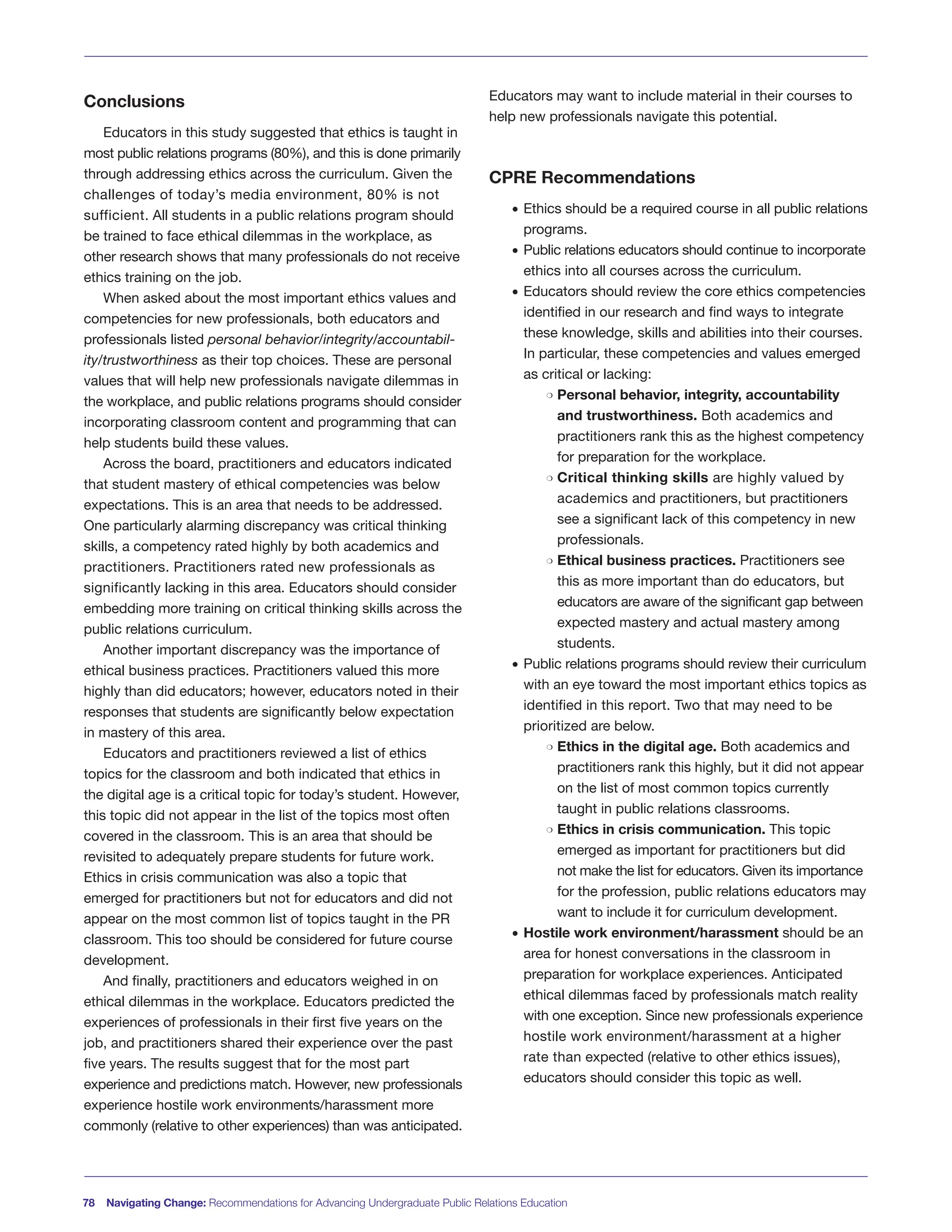 Conclusions
Educators in this study suggested that ethics is taught in
most public relations programs (80%), and this is done primarily
through addressing ethics across the curriculum. Given the
challenges of today’s media environment, 80% is not
sufficient. All students in a public relations program should
be trained to face ethical dilemmas in the workplace, as
other research shows that many professionals do not receive
ethics training on the job.
When asked about the most important ethics values and
competencies for new professionals, both educators and
professionals listed personal behavior/integrity/accountabil-
ity/trustworthiness as their top choices. These are personal
values that will help new professionals navigate dilemmas in
the workplace, and public relations programs should consider
incorporating classroom content and programming that can
help students build these values.
Across the board, practitioners and educators indicated
that student mastery of ethical competencies was below
expectations. This is an area that needs to be addressed.
One particularly alarming discrepancy was critical thinking
skills, a competency rated highly by both academics and
practitioners. Practitioners rated new professionals as
significantly lacking in this area. Educators should consider
embedding more training on critical thinking skills across the
public relations curriculum.
Another important discrepancy was the importance of
ethical business practices. Practitioners valued this more
highly than did educators; however, educators noted in their
responses that students are significantly below expectation
in mastery of this area.
Educators and practitioners reviewed a list of ethics
topics for the classroom and both indicated that ethics in
the digital age is a critical topic for today’s student. However,
this topic did not appear in the list of the topics most often
covered in the classroom. This is an area that should be
revisited to adequately prepare students for future work.
Ethics in crisis communication was also a topic that
emerged for practitioners but not for educators and did not
appear on the most common list of topics taught in the PR
classroom. This too should be considered for future course
development.
And finally, practitioners and educators weighed in on
ethical dilemmas in the workplace. Educators predicted the
experiences of professionals in their first five years on the
job, and practitioners shared their experience over the past
five years. The results suggest that for the most part
experience and predictions match. However, new professionals
experience hostile work environments/harassment more
commonly (relative to other experiences) than was anticipated.
Educators may want to include material in their courses to
help new professionals navigate this potential.
CPRE Recommendations
• Ethics should be a required course in all public relations
programs.
• Public relations educators should continue to incorporate
ethics into all courses across the curriculum.
• Educators should review the core ethics competencies
identified in our research and find ways to integrate
these knowledge, skills and abilities into their courses.
In particular, these competencies and values emerged
as critical or lacking:
m Personal behavior, integrity, accountability
and trustworthiness. Both academics and
practitioners rank this as the highest competency
for preparation for the workplace.
m Critical thinking skills are highly valued by
academics and practitioners, but practitioners
see a significant lack of this competency in new
professionals.
m Ethical business practices. Practitioners see
this as more important than do educators, but
educators are aware of the significant gap between
expected mastery and actual mastery among
students.
• Public relations programs should review their curriculum
with an eye toward the most important ethics topics as
identified in this report. Two that may need to be
prioritized are below.
m Ethics in the digital age. Both academics and
practitioners rank this highly, but it did not appear
on the list of most common topics currently
taught in public relations classrooms.
m Ethics in crisis communication. This topic
emerged as important for practitioners but did
not make the list for educators. Given its importance
for the profession, public relations educators may
want to include it for curriculum development.
• Hostile work environment/harassment should be an
area for honest conversations in the classroom in
preparation for workplace experiences. Anticipated
ethical dilemmas faced by professionals match reality
with one exception. Since new professionals experience
hostile work environment/harassment at a higher
rate than expected (relative to other ethics issues),
educators should consider this topic as well.
78 Navigating Change: Recommendations for Advancing Undergraduate Public Relations Education
 