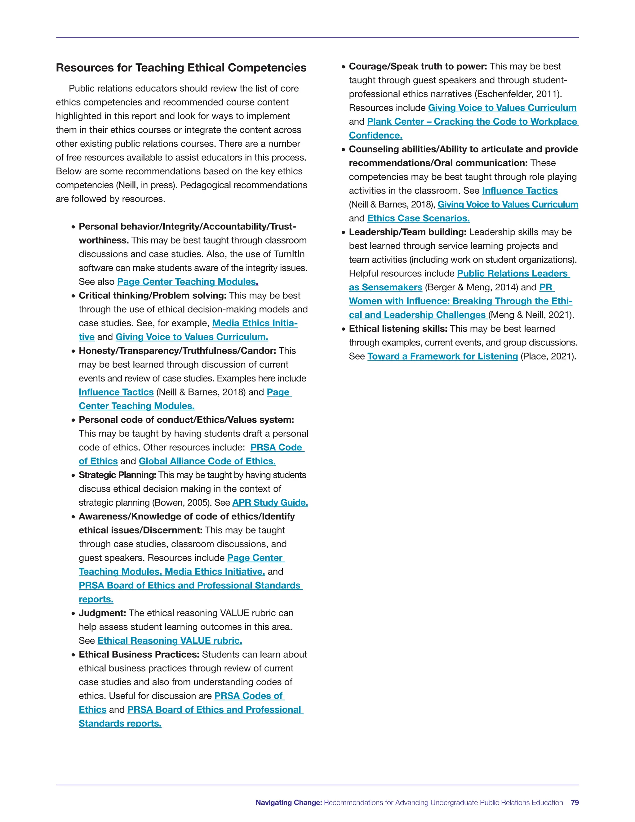 Resources for Teaching Ethical Competencies
Public relations educators should review the list of core
ethics competencies and recommended course content
highlighted in this report and look for ways to implement
them in their ethics courses or integrate the content across
other existing public relations courses. There are a number
of free resources available to assist educators in this process.
Below are some recommendations based on the key ethics
competencies (Neill, in press). Pedagogical recommendations
are followed by resources.
• Personal behavior/Integrity/Accountability/Trust-
worthiness. This may be best taught through classroom
discussions and case studies. Also, the use of TurnItIn
software can make students aware of the integrity issues.
See also Page Center Teaching Modules.
• Critical thinking/Problem solving: This may be best
through the use of ethical decision-making models and
case studies. See, for example, Media Ethics Initia-
tive and Giving Voice to Values Curriculum.
• Honesty/Transparency/Truthfulness/Candor: This
may be best learned through discussion of current
events and review of case studies. Examples here include
Influence Tactics (Neill & Barnes, 2018) and Page
Center Teaching Modules.
• Personal code of conduct/Ethics/Values system:
This may be taught by having students draft a personal
code of ethics. Other resources include: PRSA Code
of Ethics and Global Alliance Code of Ethics.
• Strategic Planning: This may be taught by having students
discuss ethical decision making in the context of
strategic planning (Bowen, 2005). See APR Study Guide.
• Awareness/Knowledge of code of ethics/Identify
ethical issues/Discernment: This may be taught
through case studies, classroom discussions, and
guest speakers. Resources include Page Center
Teaching Modules, Media Ethics Initiative, and
PRSA Board of Ethics and Professional Standards
reports.
• Judgment: The ethical reasoning VALUE rubric can
help assess student learning outcomes in this area.
See Ethical Reasoning VALUE rubric.
• Ethical Business Practices: Students can learn about
ethical business practices through review of current
case studies and also from understanding codes of
ethics. Useful for discussion are PRSA Codes of
Ethics and PRSA Board of Ethics and Professional
Standards reports.
• Courage/Speak truth to power: This may be best
taught through guest speakers and through student-
professional ethics narratives (Eschenfelder, 2011).
Resources include Giving Voice to Values Curriculum
and Plank Center – Cracking the Code to Workplace
Confidence.
• Counseling abilities/Ability to articulate and provide
recommendations/Oral communication: These
competencies may be best taught through role playing
activities in the classroom. See Influence Tactics
(Neill & Barnes, 2018), Giving Voice to Values Curriculum
and Ethics Case Scenarios.
• Leadership/Team building: Leadership skills may be
best learned through service learning projects and
team activities (including work on student organizations).
Helpful resources include Public Relations Leaders
as Sensemakers (Berger & Meng, 2014) and PR
Women with Influence: Breaking Through the Ethi-
cal and Leadership Challenges (Meng & Neill, 2021).
• Ethical listening skills: This may be best learned
through examples, current events, and group discussions.
See Toward a Framework for Listening (Place, 2021).
Navigating Change: Recommendations for Advancing Undergraduate Public Relations Education 79
 