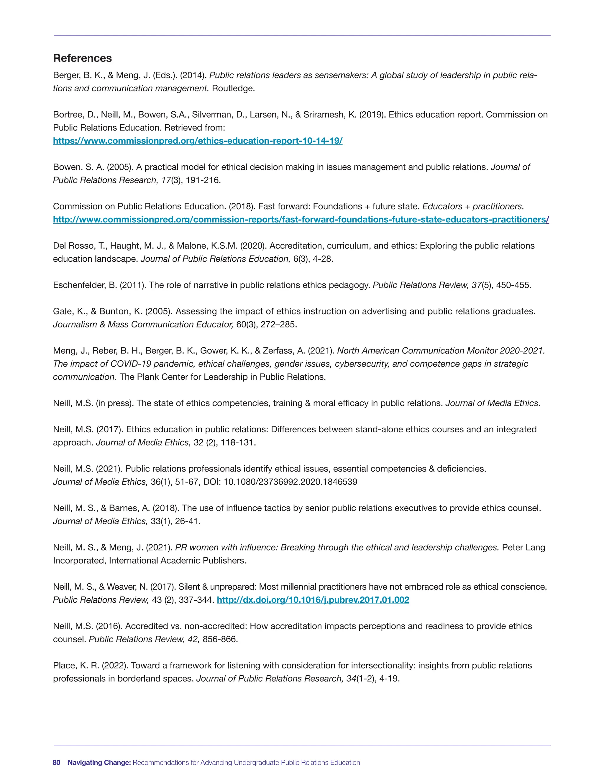 80 Navigating Change: Recommendations for Advancing Undergraduate Public Relations Education
References
Berger, B. K., & Meng, J. (Eds.). (2014). Public relations leaders as sensemakers: A global study of leadership in public rela-
tions and communication management. Routledge.
Bortree, D., Neill, M., Bowen, S.A., Silverman, D., Larsen, N., & Sriramesh, K. (2019). Ethics education report. Commission on
Public Relations Education. Retrieved from:
https://www.commissionpred.org/ethics-education-report-10-14-19/
Bowen, S. A. (2005). A practical model for ethical decision making in issues management and public relations. Journal of
Public Relations Research, 17(3), 191-216.
Commission on Public Relations Education. (2018). Fast forward: Foundations + future state. Educators + practitioners.
http://www.commissionpred.org/commission-reports/fast-forward-foundations-future-state-educators-practitioners/
Del Rosso, T., Haught, M. J., & Malone, K.S.M. (2020). Accreditation, curriculum, and ethics: Exploring the public relations
education landscape. Journal of Public Relations Education, 6(3), 4-28.
Eschenfelder, B. (2011). The role of narrative in public relations ethics pedagogy. Public Relations Review, 37(5), 450-455.
Gale, K., & Bunton, K. (2005). Assessing the impact of ethics instruction on advertising and public relations graduates.
Journalism & Mass Communication Educator, 60(3), 272–285.
Meng, J., Reber, B. H., Berger, B. K., Gower, K. K., & Zerfass, A. (2021). North American Communication Monitor 2020-2021.
The impact of COVID-19 pandemic, ethical challenges, gender issues, cybersecurity, and competence gaps in strategic
communication. The Plank Center for Leadership in Public Relations.
Neill, M.S. (in press). The state of ethics competencies, training & moral efficacy in public relations. Journal of Media Ethics.
Neill, M.S. (2017). Ethics education in public relations: Differences between stand-alone ethics courses and an integrated
approach. Journal of Media Ethics, 32 (2), 118-131.
Neill, M.S. (2021). Public relations professionals identify ethical issues, essential competencies & deficiencies.
Journal of Media Ethics, 36(1), 51-67, DOI: 10.1080/23736992.2020.1846539
Neill, M. S., & Barnes, A. (2018). The use of influence tactics by senior public relations executives to provide ethics counsel.
Journal of Media Ethics, 33(1), 26-41.
Neill, M. S., & Meng, J. (2021). PR women with influence: Breaking through the ethical and leadership challenges. Peter Lang
Incorporated, International Academic Publishers.
Neill, M. S., & Weaver, N. (2017). Silent & unprepared: Most millennial practitioners have not embraced role as ethical conscience.
Public Relations Review, 43 (2), 337-344. http://dx.doi.org/10.1016/j.pubrev.2017.01.002
Neill, M.S. (2016). Accredited vs. non-accredited: How accreditation impacts perceptions and readiness to provide ethics
counsel. Public Relations Review, 42, 856-866.
Place, K. R. (2022). Toward a framework for listening with consideration for intersectionality: insights from public relations
professionals in borderland spaces. Journal of Public Relations Research, 34(1-2), 4-19.
 