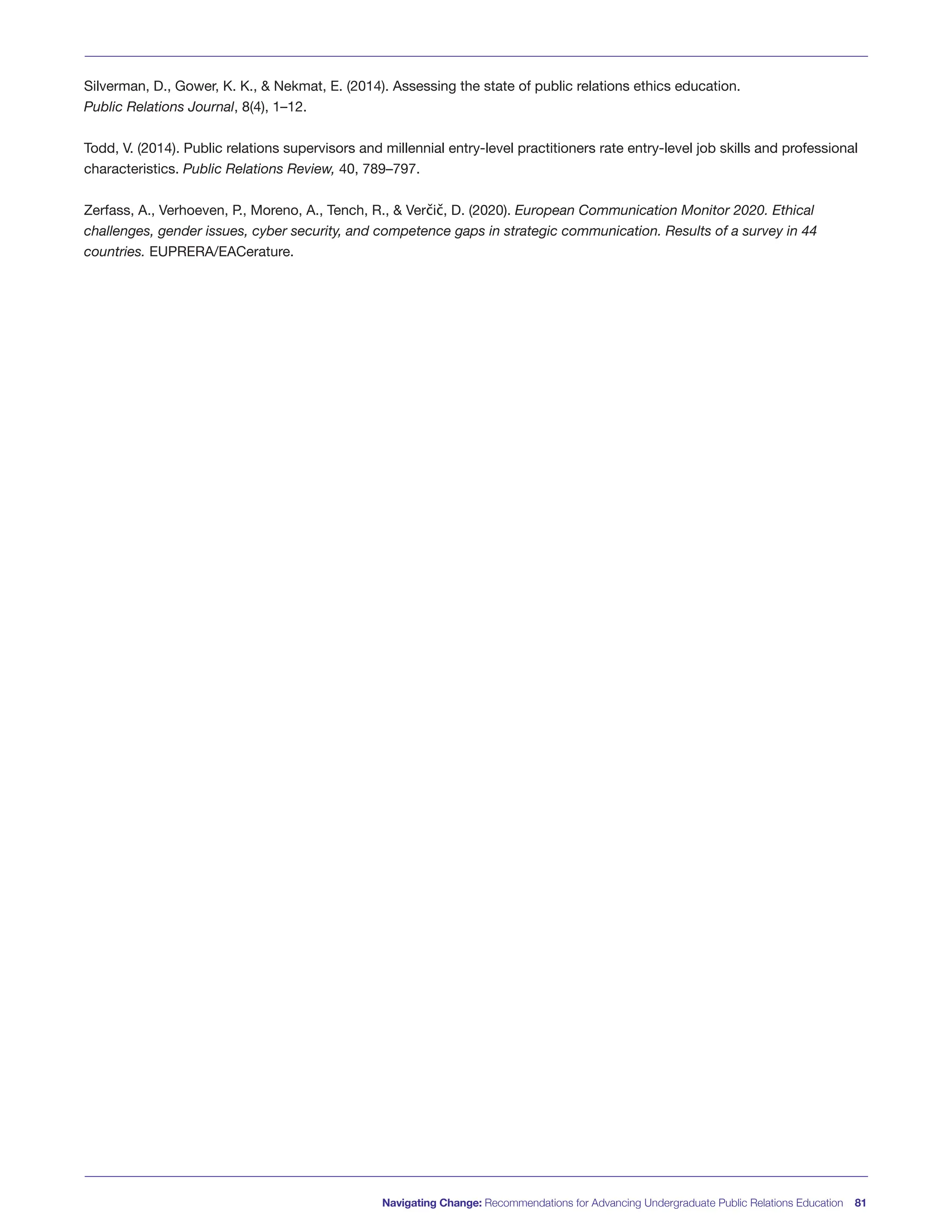 Navigating Change: Recommendations for Advancing Undergraduate Public Relations Education 81
Silverman, D., Gower, K. K., & Nekmat, E. (2014). Assessing the state of public relations ethics education.
Public Relations Journal, 8(4), 1–12.
Todd, V. (2014). Public relations supervisors and millennial entry-level practitioners rate entry-level job skills and professional
characteristics. Public Relations Review, 40, 789–797.
Zerfass, A., Verhoeven, P., Moreno, A., Tench, R., & Verčič, D. (2020). European Communication Monitor 2020. Ethical
challenges, gender issues, cyber security, and competence gaps in strategic communication. Results of a survey in 44
countries. EUPRERA/EACerature.
 