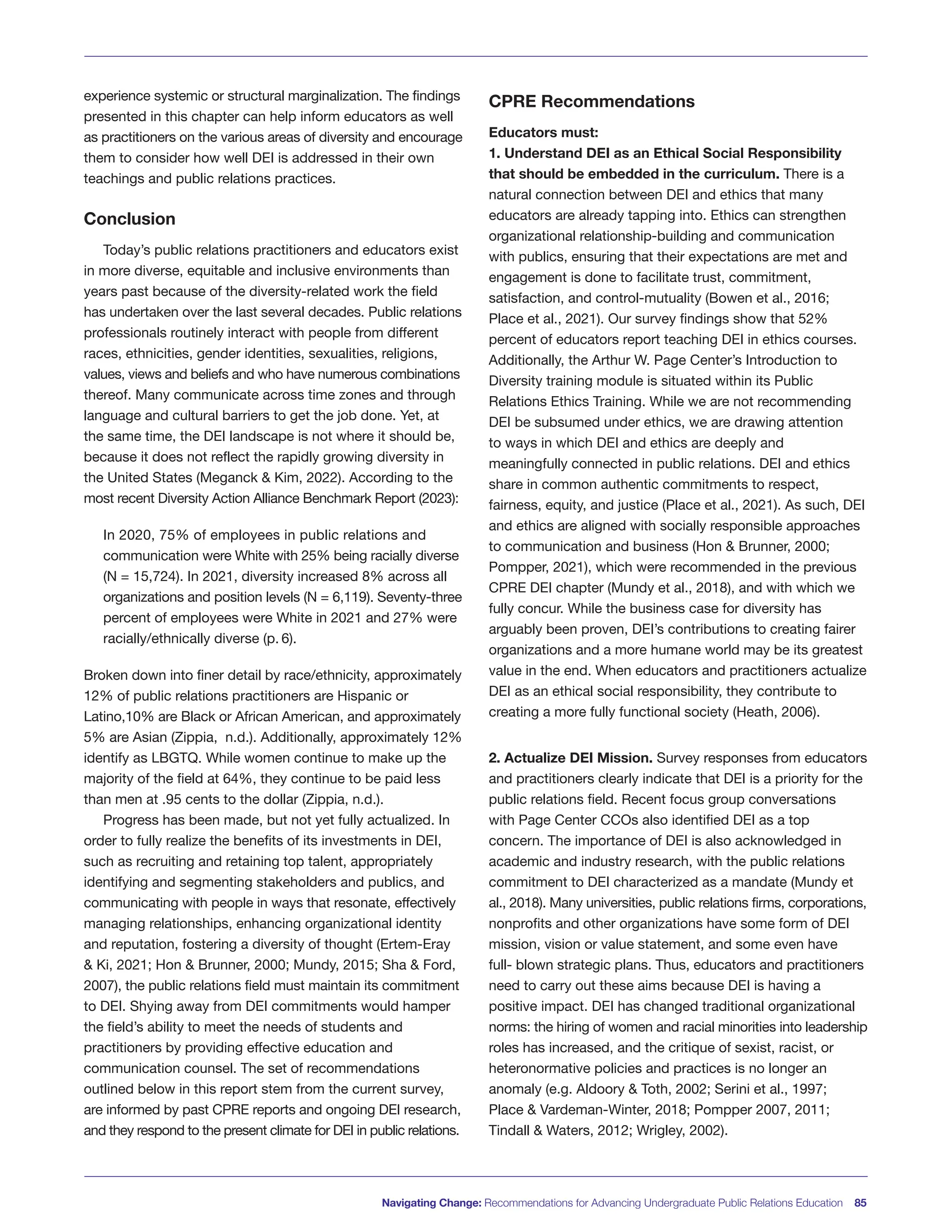 experience systemic or structural marginalization. The findings
presented in this chapter can help inform educators as well
as practitioners on the various areas of diversity and encourage
them to consider how well DEI is addressed in their own
teachings and public relations practices.
Conclusion
Today’s public relations practitioners and educators exist
in more diverse, equitable and inclusive environments than
years past because of the diversity-related work the field
has undertaken over the last several decades. Public relations
professionals routinely interact with people from different
races, ethnicities, gender identities, sexualities, religions,
values, views and beliefs and who have numerous combinations
thereof. Many communicate across time zones and through
language and cultural barriers to get the job done. Yet, at
the same time, the DEI landscape is not where it should be,
because it does not reflect the rapidly growing diversity in
the United States (Meganck & Kim, 2022). According to the
most recent Diversity Action Alliance Benchmark Report (2023):
In 2020, 75% of employees in public relations and
communication were White with 25% being racially diverse
(N = 15,724). In 2021, diversity increased 8% across all
organizations and position levels (N = 6,119). Seventy-three
percent of employees were White in 2021 and 27% were
racially/ethnically diverse (p. 6).
Broken down into finer detail by race/ethnicity, approximately
12% of public relations practitioners are Hispanic or
Latino,10% are Black or African American, and approximately
5% are Asian (Zippia, n.d.). Additionally, approximately 12%
identify as LBGTQ. While women continue to make up the
majority of the field at 64%, they continue to be paid less
than men at .95 cents to the dollar (Zippia, n.d.).
Progress has been made, but not yet fully actualized. In
order to fully realize the benefits of its investments in DEI,
such as recruiting and retaining top talent, appropriately
identifying and segmenting stakeholders and publics, and
communicating with people in ways that resonate, effectively
managing relationships, enhancing organizational identity
and reputation, fostering a diversity of thought (Ertem-Eray
& Ki, 2021; Hon & Brunner, 2000; Mundy, 2015; Sha & Ford,
2007), the public relations field must maintain its commitment
to DEI. Shying away from DEI commitments would hamper
the field’s ability to meet the needs of students and
practitioners by providing effective education and
communication counsel. The set of recommendations
outlined below in this report stem from the current survey,
are informed by past CPRE reports and ongoing DEI research,
and they respond to the present climate for DEI in public relations.
CPRE Recommendations
Educators must:
1. Understand DEI as an Ethical Social Responsibility
that should be embedded in the curriculum. There is a
natural connection between DEI and ethics that many
educators are already tapping into. Ethics can strengthen
organizational relationship-building and communication
with publics, ensuring that their expectations are met and
engagement is done to facilitate trust, commitment,
satisfaction, and control-mutuality (Bowen et al., 2016;
Place et al., 2021). Our survey findings show that 52%
percent of educators report teaching DEI in ethics courses.
Additionally, the Arthur W. Page Center’s Introduction to
Diversity training module is situated within its Public
Relations Ethics Training. While we are not recommending
DEI be subsumed under ethics, we are drawing attention
to ways in which DEI and ethics are deeply and
meaningfully connected in public relations. DEI and ethics
share in common authentic commitments to respect,
fairness, equity, and justice (Place et al., 2021). As such, DEI
and ethics are aligned with socially responsible approaches
to communication and business (Hon & Brunner, 2000;
Pompper, 2021), which were recommended in the previous
CPRE DEI chapter (Mundy et al., 2018), and with which we
fully concur. While the business case for diversity has
arguably been proven, DEI’s contributions to creating fairer
organizations and a more humane world may be its greatest
value in the end. When educators and practitioners actualize
DEI as an ethical social responsibility, they contribute to
creating a more fully functional society (Heath, 2006).
2. Actualize DEI Mission. Survey responses from educators
and practitioners clearly indicate that DEI is a priority for the
public relations field. Recent focus group conversations
with Page Center CCOs also identified DEI as a top
concern. The importance of DEI is also acknowledged in
academic and industry research, with the public relations
commitment to DEI characterized as a mandate (Mundy et
al., 2018). Many universities, public relations firms, corporations,
nonprofits and other organizations have some form of DEI
mission, vision or value statement, and some even have
full- blown strategic plans. Thus, educators and practitioners
need to carry out these aims because DEI is having a
positive impact. DEI has changed traditional organizational
norms: the hiring of women and racial minorities into leadership
roles has increased, and the critique of sexist, racist, or
heteronormative policies and practices is no longer an
anomaly (e.g. Aldoory & Toth, 2002; Serini et al., 1997;
Place & Vardeman-Winter, 2018; Pompper 2007, 2011;
Tindall & Waters, 2012; Wrigley, 2002).
Navigating Change: Recommendations for Advancing Undergraduate Public Relations Education 85
 