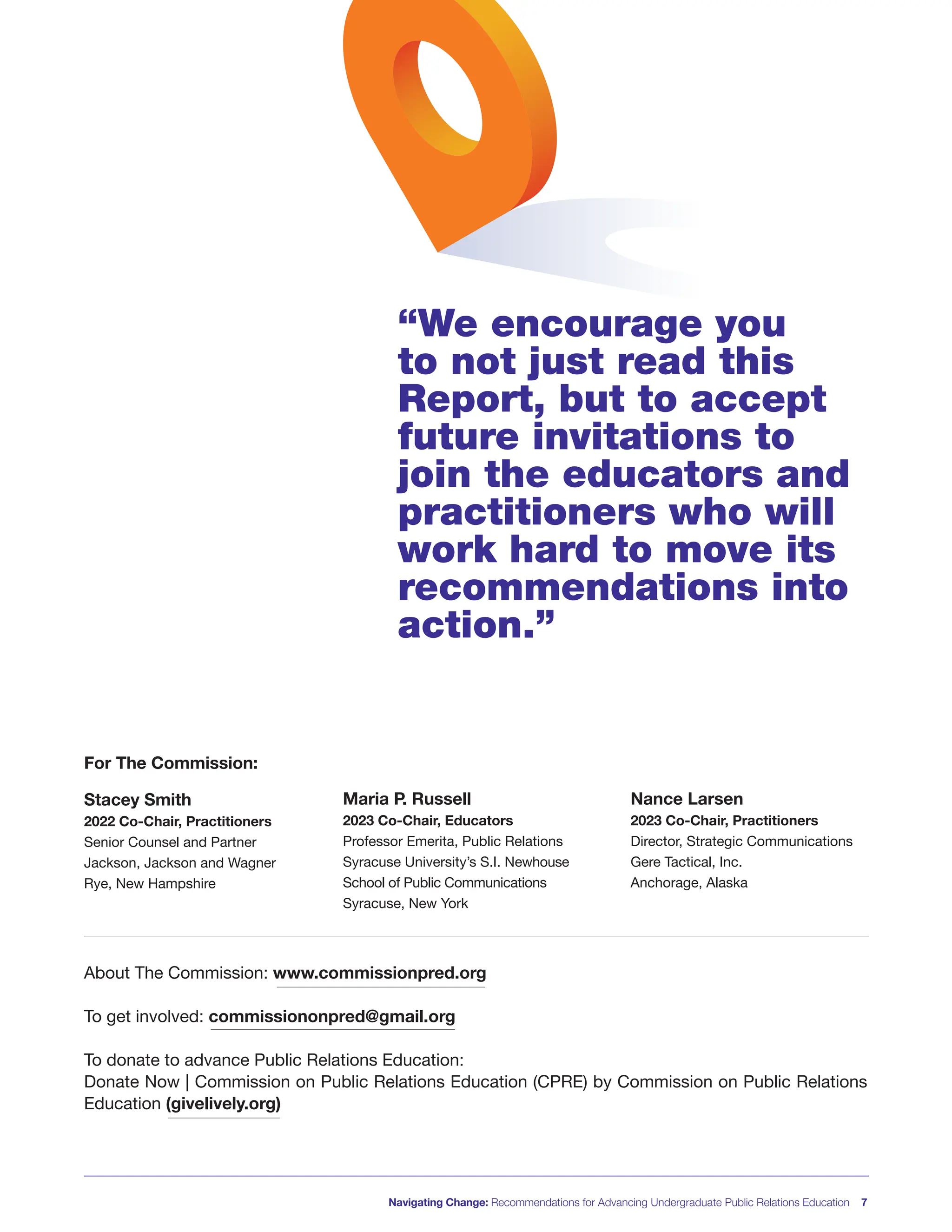 About The Commission: www.commissionpred.org
To get involved: commissiononpred@gmail.org
To donate to advance Public Relations Education:
Donate Now | Commission on Public Relations Education (CPRE) by Commission on Public Relations
Education (givelively.org)
Navigating Change: Recommendations for Advancing Undergraduate Public Relations Education 7
Nance Larsen
2023 Co-Chair, Practitioners
Director, Strategic Communications
Gere Tactical, Inc.
Anchorage, Alaska
Maria P. Russell
2023 Co-Chair, Educators
Professor Emerita, Public Relations
Syracuse University’s S.I. Newhouse
School of Public Communications
Syracuse, New York
Stacey Smith
2022 Co-Chair, Practitioners
Senior Counsel and Partner
Jackson, Jackson and Wagner
Rye, New Hampshire
“We encourage you
to not just read this
Report, but to accept
future invitations to
join the educators and
practitioners who will
work hard to move its
recommendations into
action.”
For The Commission:
 