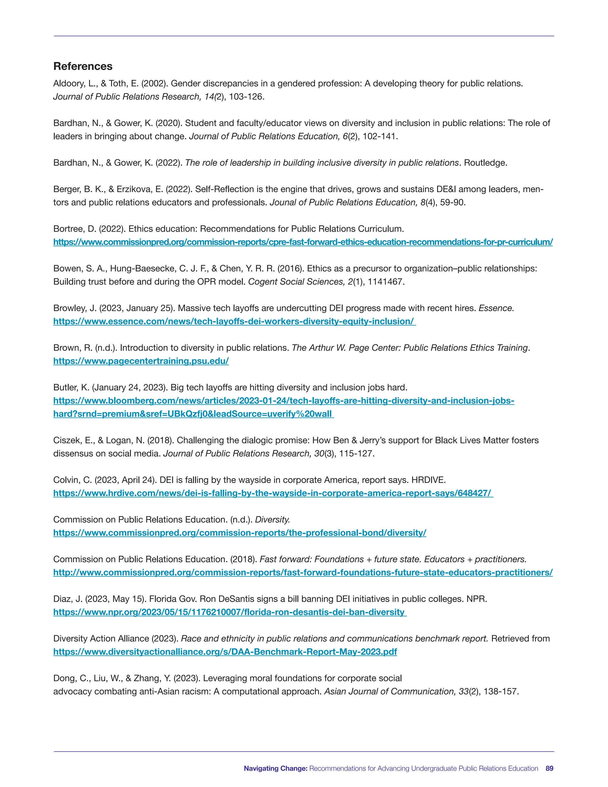 Navigating Change: Recommendations for Advancing Undergraduate Public Relations Education 89
References
Aldoory, L., & Toth, E. (2002). Gender discrepancies in a gendered profession: A developing theory for public relations.
Journal of Public Relations Research, 14(2), 103-126.
Bardhan, N., & Gower, K. (2020). Student and faculty/educator views on diversity and inclusion in public relations: The role of
leaders in bringing about change. Journal of Public Relations Education, 6(2), 102-141.
Bardhan, N., & Gower, K. (2022). The role of leadership in building inclusive diversity in public relations. Routledge.
Berger, B. K., & Erzikova, E. (2022). Self-Reflection is the engine that drives, grows and sustains DE&I among leaders, men-
tors and public relations educators and professionals. Jounal of Public Relations Education, 8(4), 59-90.
Bortree, D. (2022). Ethics education: Recommendations for Public Relations Curriculum.
https://www.commissionpred.org/commission-reports/cpre-fast-forward-ethics-education-recommendations-for-pr-curriculum/
Bowen, S. A., Hung-Baesecke, C. J. F., & Chen, Y. R. R. (2016). Ethics as a precursor to organization–public relationships:
Building trust before and during the OPR model. Cogent Social Sciences, 2(1), 1141467.
Browley, J. (2023, January 25). Massive tech layoffs are undercutting DEI progress made with recent hires. Essence.
https://www.essence.com/news/tech-layoffs-dei-workers-diversity-equity-inclusion/
Brown, R. (n.d.). Introduction to diversity in public relations. The Arthur W. Page Center: Public Relations Ethics Training.
https://www.pagecentertraining.psu.edu/
Butler, K. (January 24, 2023). Big tech layoffs are hitting diversity and inclusion jobs hard.
https://www.bloomberg.com/news/articles/2023-01-24/tech-layoffs-are-hitting-diversity-and-inclusion-jobs-
hard?srnd=premium&sref=UBkQzfj0&leadSource=uverify%20wall
Ciszek, E., & Logan, N. (2018). Challenging the dialogic promise: How Ben & Jerry’s support for Black Lives Matter fosters
dissensus on social media. Journal of Public Relations Research, 30(3), 115-127.
Colvin, C. (2023, April 24). DEI is falling by the wayside in corporate America, report says. HRDIVE.
https://www.hrdive.com/news/dei-is-falling-by-the-wayside-in-corporate-america-report-says/648427/
Commission on Public Relations Education. (n.d.). Diversity.
https://www.commissionpred.org/commission-reports/the-professional-bond/diversity/
Commission on Public Relations Education. (2018). Fast forward: Foundations + future state. Educators + practitioners.
http://www.commissionpred.org/commission-reports/fast-forward-foundations-future-state-educators-practitioners/
Diaz, J. (2023, May 15). Florida Gov. Ron DeSantis signs a bill banning DEI initiatives in public colleges. NPR.
https://www.npr.org/2023/05/15/1176210007/florida-ron-desantis-dei-ban-diversity
Diversity Action Alliance (2023). Race and ethnicity in public relations and communications benchmark report. Retrieved from
https://www.diversityactionalliance.org/s/DAA-Benchmark-Report-May-2023.pdf
Dong, C., Liu, W., & Zhang, Y. (2023). Leveraging moral foundations for corporate social
advocacy combating anti-Asian racism: A computational approach. Asian Journal of Communication, 33(2), 138-157.
 