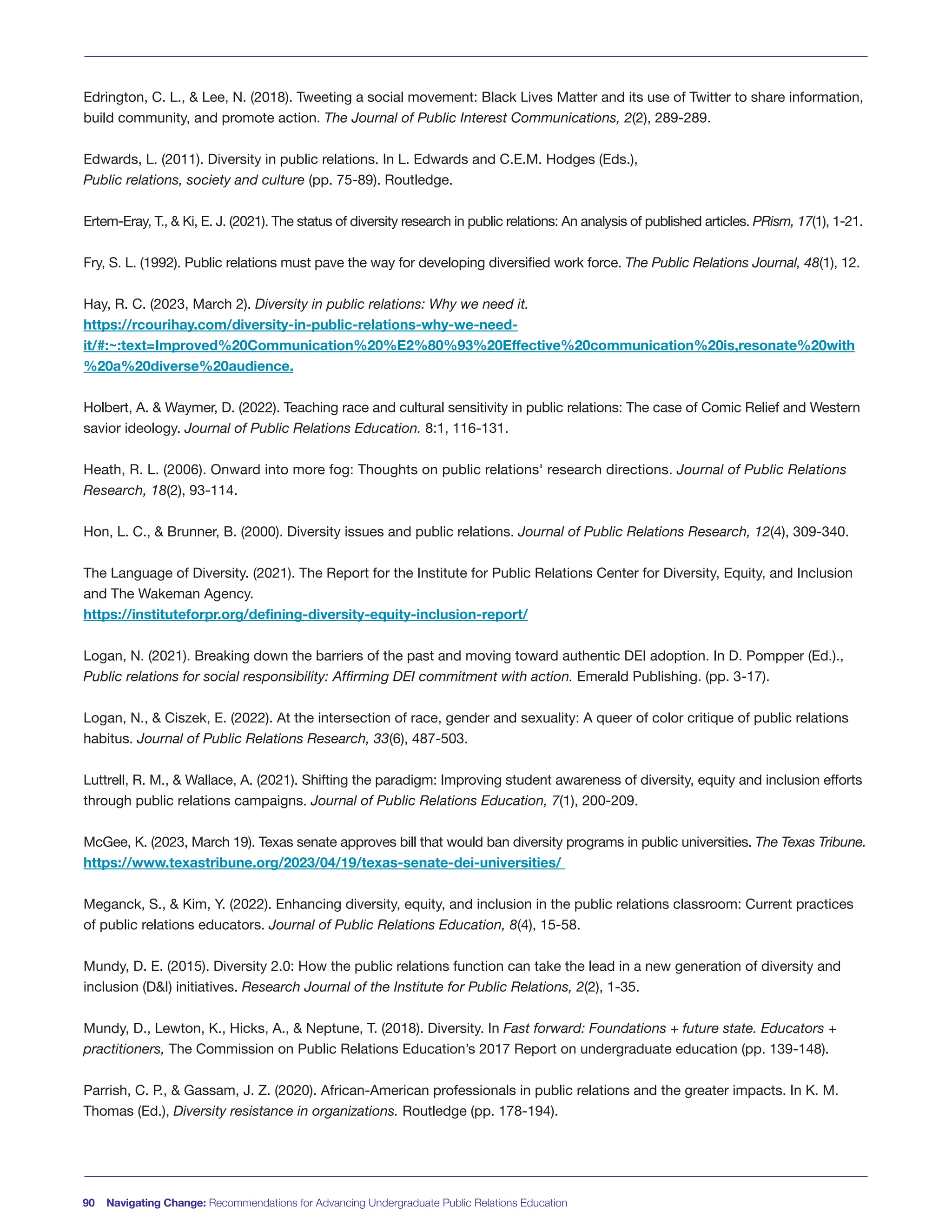 90 Navigating Change: Recommendations for Advancing Undergraduate Public Relations Education
Edrington, C. L., & Lee, N. (2018). Tweeting a social movement: Black Lives Matter and its use of Twitter to share information,
build community, and promote action. The Journal of Public Interest Communications, 2(2), 289-289.
Edwards, L. (2011). Diversity in public relations. In L. Edwards and C.E.M. Hodges (Eds.),
Public relations, society and culture (pp. 75-89). Routledge.
Ertem-Eray, T., & Ki, E. J. (2021). The status of diversity research in public relations: An analysis of published articles. PRism, 17(1), 1-21.
Fry, S. L. (1992). Public relations must pave the way for developing diversified work force. The Public Relations Journal, 48(1), 12.
Hay, R. C. (2023, March 2). Diversity in public relations: Why we need it.
https://rcourihay.com/diversity-in-public-relations-why-we-need-
it/#:~:text=Improved%20Communication%20%E2%80%93%20Effective%20communication%20is,resonate%20with
%20a%20diverse%20audience.
Holbert, A. & Waymer, D. (2022). Teaching race and cultural sensitivity in public relations: The case of Comic Relief and Western
savior ideology. Journal of Public Relations Education. 8:1, 116-131.
Heath, R. L. (2006). Onward into more fog: Thoughts on public relations' research directions. Journal of Public Relations
Research, 18(2), 93-114.
Hon, L. C., & Brunner, B. (2000). Diversity issues and public relations. Journal of Public Relations Research, 12(4), 309-340.
The Language of Diversity. (2021). The Report for the Institute for Public Relations Center for Diversity, Equity, and Inclusion
and The Wakeman Agency.
https://instituteforpr.org/defining-diversity-equity-inclusion-report/
Logan, N. (2021). Breaking down the barriers of the past and moving toward authentic DEI adoption. In D. Pompper (Ed.).,
Public relations for social responsibility: Affirming DEI commitment with action. Emerald Publishing. (pp. 3-17).
Logan, N., & Ciszek, E. (2022). At the intersection of race, gender and sexuality: A queer of color critique of public relations
habitus. Journal of Public Relations Research, 33(6), 487-503.
Luttrell, R. M., & Wallace, A. (2021). Shifting the paradigm: Improving student awareness of diversity, equity and inclusion efforts
through public relations campaigns. Journal of Public Relations Education, 7(1), 200-209.
McGee, K. (2023, March 19). Texas senate approves bill that would ban diversity programs in public universities. The Texas Tribune.
https://www.texastribune.org/2023/04/19/texas-senate-dei-universities/
Meganck, S., & Kim, Y. (2022). Enhancing diversity, equity, and inclusion in the public relations classroom: Current practices
of public relations educators. Journal of Public Relations Education, 8(4), 15-58.
Mundy, D. E. (2015). Diversity 2.0: How the public relations function can take the lead in a new generation of diversity and
inclusion (D&I) initiatives. Research Journal of the Institute for Public Relations, 2(2), 1-35.
Mundy, D., Lewton, K., Hicks, A., & Neptune, T. (2018). Diversity. In Fast forward: Foundations + future state. Educators +
practitioners, The Commission on Public Relations Education’s 2017 Report on undergraduate education (pp. 139-148).
Parrish, C. P., & Gassam, J. Z. (2020). African-American professionals in public relations and the greater impacts. In K. M.
Thomas (Ed.), Diversity resistance in organizations. Routledge (pp. 178-194).
 