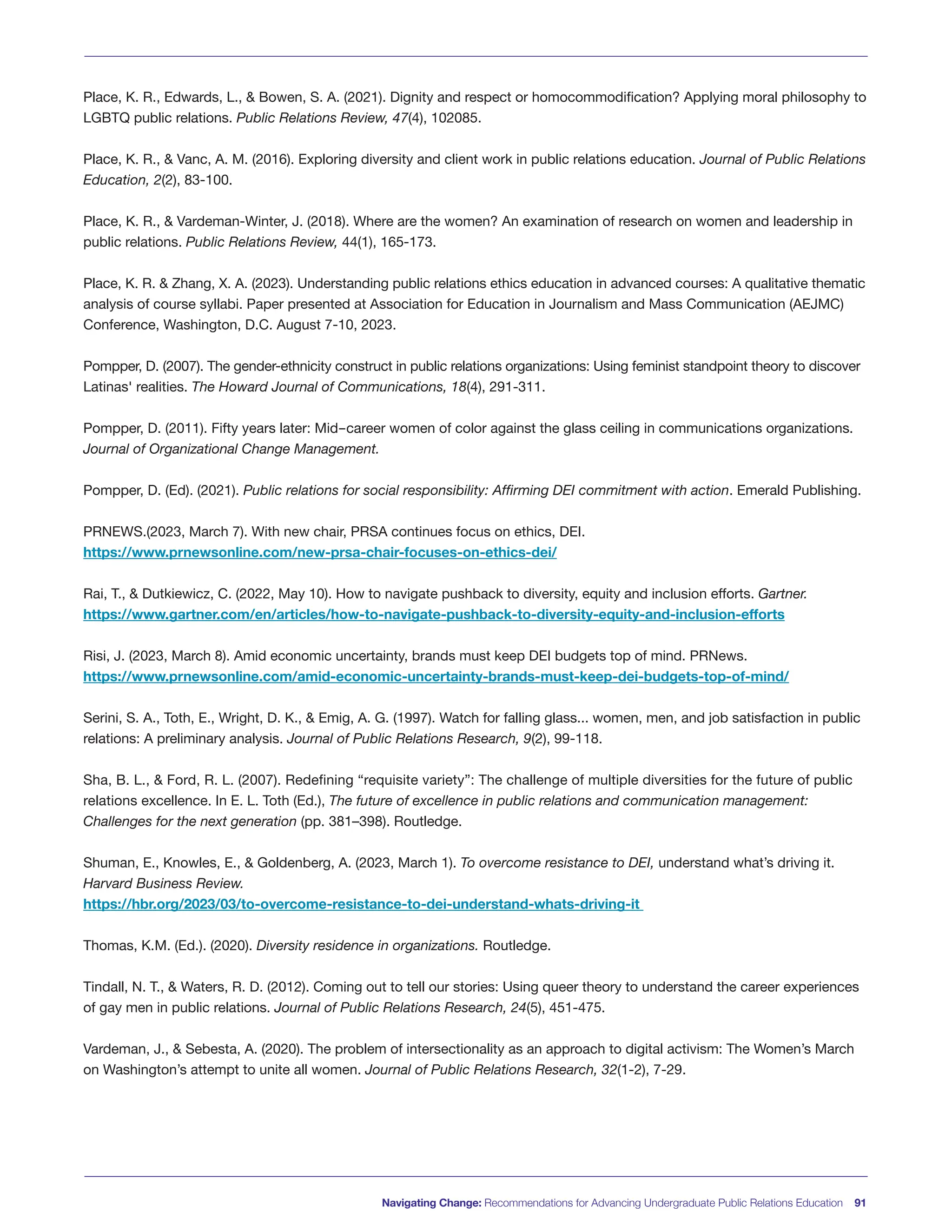 Navigating Change: Recommendations for Advancing Undergraduate Public Relations Education 91
Place, K. R., Edwards, L., & Bowen, S. A. (2021). Dignity and respect or homocommodification? Applying moral philosophy to
LGBTQ public relations. Public Relations Review, 47(4), 102085.
Place, K. R., & Vanc, A. M. (2016). Exploring diversity and client work in public relations education. Journal of Public Relations
Education, 2(2), 83-100.
Place, K. R., & Vardeman-Winter, J. (2018). Where are the women? An examination of research on women and leadership in
public relations. Public Relations Review, 44(1), 165-173.
Place, K. R. & Zhang, X. A. (2023). Understanding public relations ethics education in advanced courses: A qualitative thematic
analysis of course syllabi. Paper presented at Association for Education in Journalism and Mass Communication (AEJMC)
Conference, Washington, D.C. August 7-10, 2023.
Pompper, D. (2007). The gender-ethnicity construct in public relations organizations: Using feminist standpoint theory to discover
Latinas' realities. The Howard Journal of Communications, 18(4), 291-311.
Pompper, D. (2011). Fifty years later: Mid-career women of color against the glass ceiling in communications organizations.
Journal of Organizational Change Management.
Pompper, D. (Ed). (2021). Public relations for social responsibility: Affirming DEI commitment with action. Emerald Publishing.
PRNEWS.(2023, March 7). With new chair, PRSA continues focus on ethics, DEI.
https://www.prnewsonline.com/new-prsa-chair-focuses-on-ethics-dei/
Rai, T., & Dutkiewicz, C. (2022, May 10). How to navigate pushback to diversity, equity and inclusion efforts. Gartner.
https://www.gartner.com/en/articles/how-to-navigate-pushback-to-diversity-equity-and-inclusion-efforts
Risi, J. (2023, March 8). Amid economic uncertainty, brands must keep DEI budgets top of mind. PRNews.
https://www.prnewsonline.com/amid-economic-uncertainty-brands-must-keep-dei-budgets-top-of-mind/
Serini, S. A., Toth, E., Wright, D. K., & Emig, A. G. (1997). Watch for falling glass... women, men, and job satisfaction in public
relations: A preliminary analysis. Journal of Public Relations Research, 9(2), 99-118.
Sha, B. L., & Ford, R. L. (2007). Redefining “requisite variety”: The challenge of multiple diversities for the future of public
relations excellence. In E. L. Toth (Ed.), The future of excellence in public relations and communication management:
Challenges for the next generation (pp. 381–398). Routledge.
Shuman, E., Knowles, E., & Goldenberg, A. (2023, March 1). To overcome resistance to DEI, understand what’s driving it.
Harvard Business Review.
https://hbr.org/2023/03/to-overcome-resistance-to-dei-understand-whats-driving-it
Thomas, K.M. (Ed.). (2020). Diversity residence in organizations. Routledge.
Tindall, N. T., & Waters, R. D. (2012). Coming out to tell our stories: Using queer theory to understand the career experiences
of gay men in public relations. Journal of Public Relations Research, 24(5), 451-475.
Vardeman, J., & Sebesta, A. (2020). The problem of intersectionality as an approach to digital activism: The Women’s March
on Washington’s attempt to unite all women. Journal of Public Relations Research, 32(1-2), 7-29.
 