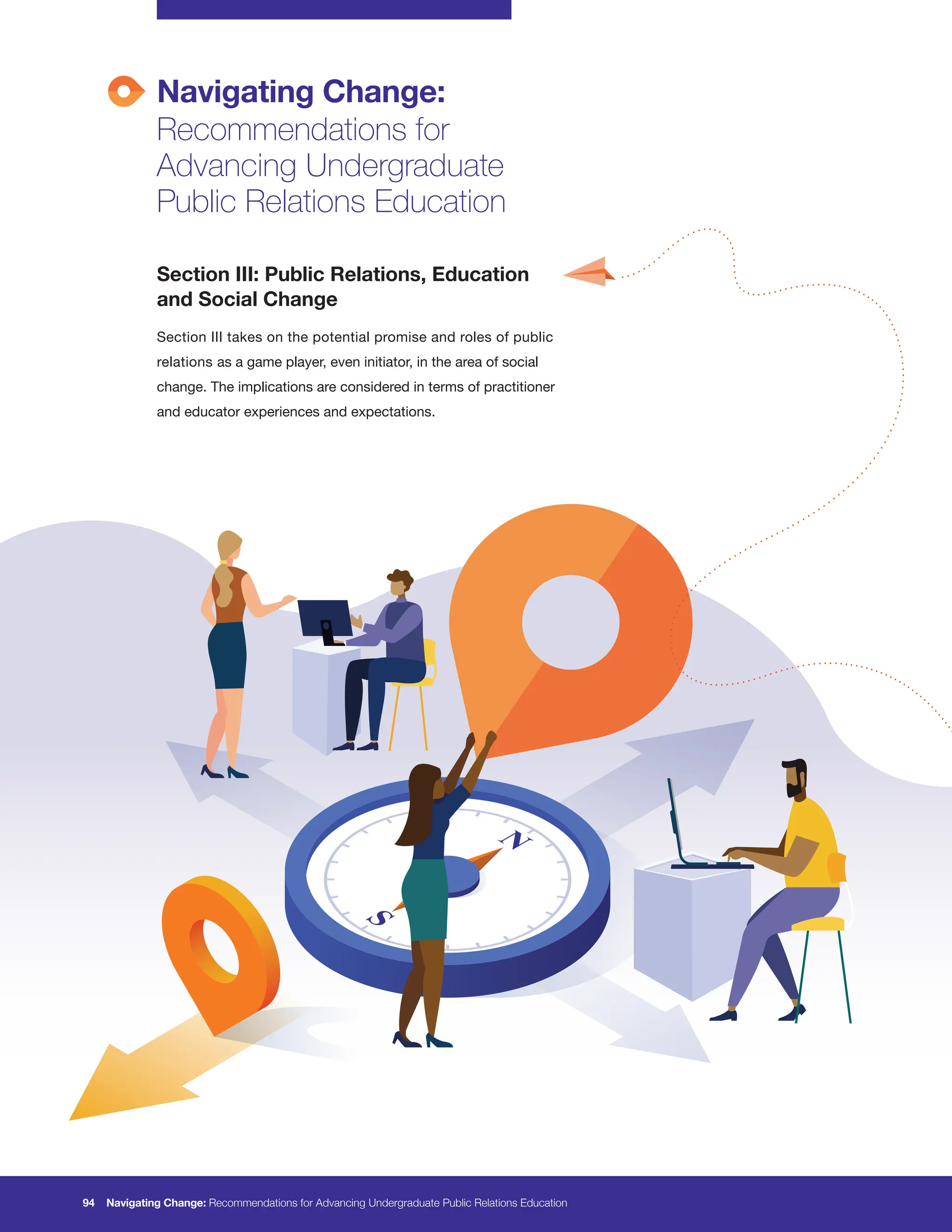 Navigating Change:
Recommendations for
Advancing Undergraduate
Public Relations Education
94 Navigating Change: Recommendations for Advancing Undergraduate Public Relations Education
Section III: Public Relations, Education
and Social Change
Section III takes on the potential promise and roles of public
relations as a game player, even initiator, in the area of social
change. The implications are considered in terms of practitioner
and educator experiences and expectations.
 