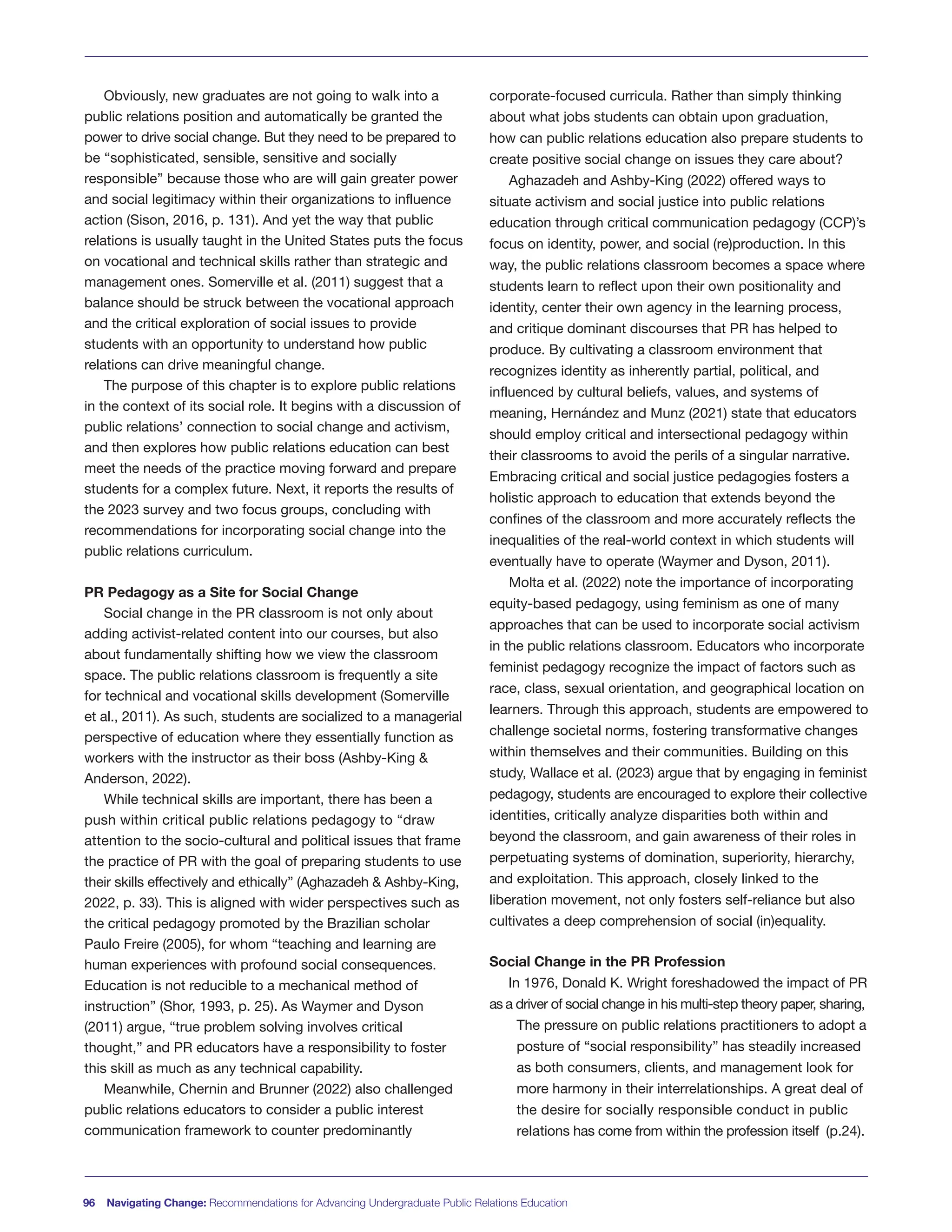 Obviously, new graduates are not going to walk into a
public relations position and automatically be granted the
power to drive social change. But they need to be prepared to
be “sophisticated, sensible, sensitive and socially
responsible” because those who are will gain greater power
and social legitimacy within their organizations to influence
action (Sison, 2016, p. 131). And yet the way that public
relations is usually taught in the United States puts the focus
on vocational and technical skills rather than strategic and
management ones. Somerville et al. (2011) suggest that a
balance should be struck between the vocational approach
and the critical exploration of social issues to provide
students with an opportunity to understand how public
relations can drive meaningful change.
The purpose of this chapter is to explore public relations
in the context of its social role. It begins with a discussion of
public relations’ connection to social change and activism,
and then explores how public relations education can best
meet the needs of the practice moving forward and prepare
students for a complex future. Next, it reports the results of
the 2023 survey and two focus groups, concluding with
recommendations for incorporating social change into the
public relations curriculum.
PR Pedagogy as a Site for Social Change
Social change in the PR classroom is not only about
adding activist-related content into our courses, but also
about fundamentally shifting how we view the classroom
space. The public relations classroom is frequently a site
for technical and vocational skills development (Somerville
et al., 2011). As such, students are socialized to a managerial
perspective of education where they essentially function as
workers with the instructor as their boss (Ashby-King &
Anderson, 2022).
While technical skills are important, there has been a
push within critical public relations pedagogy to “draw
attention to the socio-cultural and political issues that frame
the practice of PR with the goal of preparing students to use
their skills effectively and ethically” (Aghazadeh & Ashby-King,
2022, p. 33). This is aligned with wider perspectives such as
the critical pedagogy promoted by the Brazilian scholar
Paulo Freire (2005), for whom “teaching and learning are
human experiences with profound social consequences.
Education is not reducible to a mechanical method of
instruction” (Shor, 1993, p. 25). As Waymer and Dyson
(2011) argue, “true problem solving involves critical
thought,” and PR educators have a responsibility to foster
this skill as much as any technical capability.
Meanwhile, Chernin and Brunner (2022) also challenged
public relations educators to consider a public interest
communication framework to counter predominantly
corporate-focused curricula. Rather than simply thinking
about what jobs students can obtain upon graduation,
how can public relations education also prepare students to
create positive social change on issues they care about?
Aghazadeh and Ashby-King (2022) offered ways to
situate activism and social justice into public relations
education through critical communication pedagogy (CCP)’s
focus on identity, power, and social (re)production. In this
way, the public relations classroom becomes a space where
students learn to reflect upon their own positionality and
identity, center their own agency in the learning process,
and critique dominant discourses that PR has helped to
produce. By cultivating a classroom environment that
recognizes identity as inherently partial, political, and
influenced by cultural beliefs, values, and systems of
meaning, Hernández and Munz (2021) state that educators
should employ critical and intersectional pedagogy within
their classrooms to avoid the perils of a singular narrative.
Embracing critical and social justice pedagogies fosters a
holistic approach to education that extends beyond the
confines of the classroom and more accurately reflects the
inequalities of the real-world context in which students will
eventually have to operate (Waymer and Dyson, 2011).
Molta et al. (2022) note the importance of incorporating
equity-based pedagogy, using feminism as one of many
approaches that can be used to incorporate social activism
in the public relations classroom. Educators who incorporate
feminist pedagogy recognize the impact of factors such as
race, class, sexual orientation, and geographical location on
learners. Through this approach, students are empowered to
challenge societal norms, fostering transformative changes
within themselves and their communities. Building on this
study, Wallace et al. (2023) argue that by engaging in feminist
pedagogy, students are encouraged to explore their collective
identities, critically analyze disparities both within and
beyond the classroom, and gain awareness of their roles in
perpetuating systems of domination, superiority, hierarchy,
and exploitation. This approach, closely linked to the
liberation movement, not only fosters self-reliance but also
cultivates a deep comprehension of social (in)equality.
Social Change in the PR Profession
In 1976, Donald K. Wright foreshadowed the impact of PR
as a driver of social change in his multi-step theory paper, sharing,
The pressure on public relations practitioners to adopt a
posture of “social responsibility” has steadily increased
as both consumers, clients, and management look for
more harmony in their interrelationships. A great deal of
the desire for socially responsible conduct in public
relations has come from within the profession itself (p.24).
96 Navigating Change: Recommendations for Advancing Undergraduate Public Relations Education
 