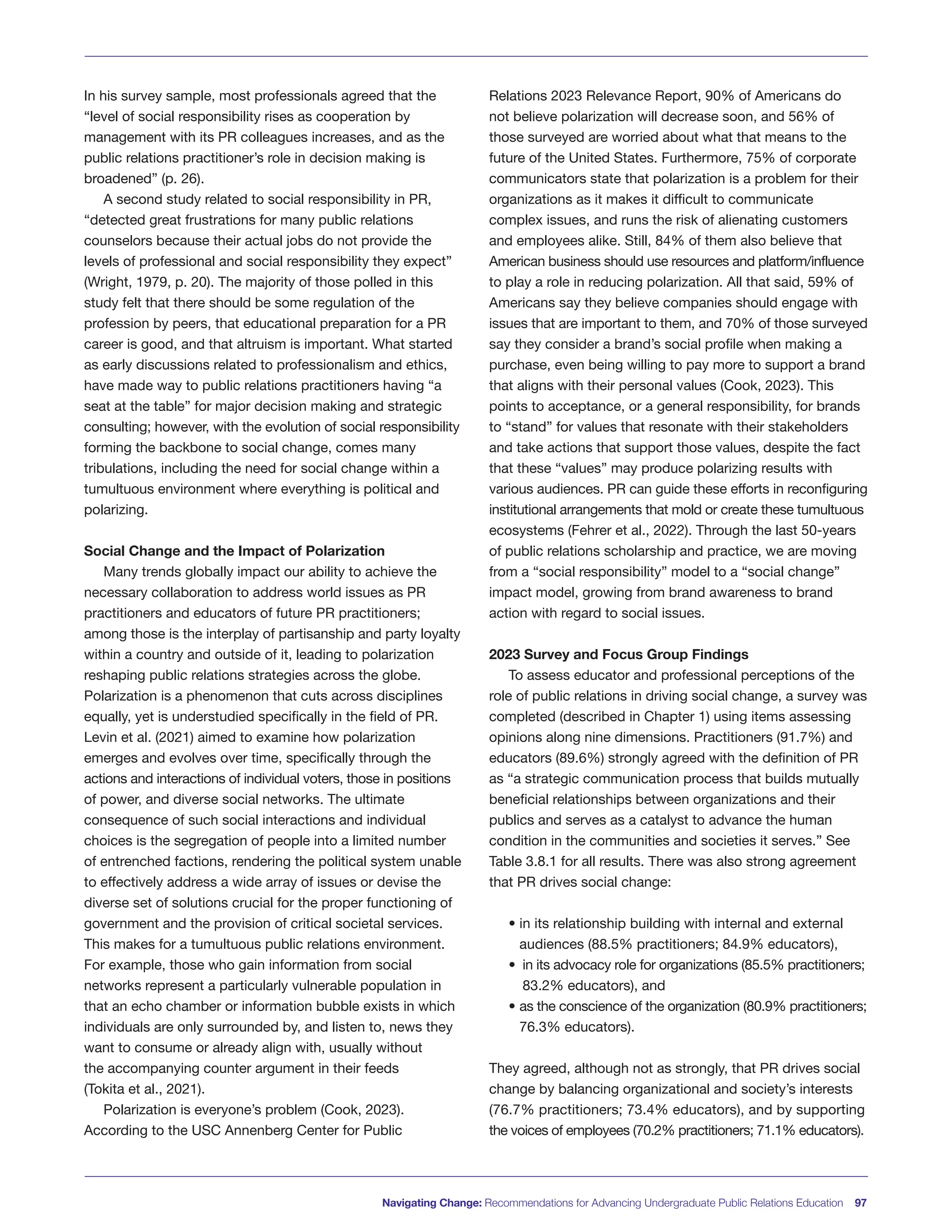 In his survey sample, most professionals agreed that the
“level of social responsibility rises as cooperation by
management with its PR colleagues increases, and as the
public relations practitioner’s role in decision making is
broadened” (p. 26).
A second study related to social responsibility in PR,
“detected great frustrations for many public relations
counselors because their actual jobs do not provide the
levels of professional and social responsibility they expect”
(Wright, 1979, p. 20). The majority of those polled in this
study felt that there should be some regulation of the
profession by peers, that educational preparation for a PR
career is good, and that altruism is important. What started
as early discussions related to professionalism and ethics,
have made way to public relations practitioners having “a
seat at the table” for major decision making and strategic
consulting; however, with the evolution of social responsibility
forming the backbone to social change, comes many
tribulations, including the need for social change within a
tumultuous environment where everything is political and
polarizing.
Social Change and the Impact of Polarization
Many trends globally impact our ability to achieve the
necessary collaboration to address world issues as PR
practitioners and educators of future PR practitioners;
among those is the interplay of partisanship and party loyalty
within a country and outside of it, leading to polarization
reshaping public relations strategies across the globe.
Polarization is a phenomenon that cuts across disciplines
equally, yet is understudied specifically in the field of PR.
Levin et al. (2021) aimed to examine how polarization
emerges and evolves over time, specifically through the
actions and interactions of individual voters, those in positions
of power, and diverse social networks. The ultimate
consequence of such social interactions and individual
choices is the segregation of people into a limited number
of entrenched factions, rendering the political system unable
to effectively address a wide array of issues or devise the
diverse set of solutions crucial for the proper functioning of
government and the provision of critical societal services.
This makes for a tumultuous public relations environment.
For example, those who gain information from social
networks represent a particularly vulnerable population in
that an echo chamber or information bubble exists in which
individuals are only surrounded by, and listen to, news they
want to consume or already align with, usually without
the accompanying counter argument in their feeds
(Tokita et al., 2021).
Polarization is everyone’s problem (Cook, 2023).
According to the USC Annenberg Center for Public
Relations 2023 Relevance Report, 90% of Americans do
not believe polarization will decrease soon, and 56% of
those surveyed are worried about what that means to the
future of the United States. Furthermore, 75% of corporate
communicators state that polarization is a problem for their
organizations as it makes it difficult to communicate
complex issues, and runs the risk of alienating customers
and employees alike. Still, 84% of them also believe that
American business should use resources and platform/influence
to play a role in reducing polarization. All that said, 59% of
Americans say they believe companies should engage with
issues that are important to them, and 70% of those surveyed
say they consider a brand’s social profile when making a
purchase, even being willing to pay more to support a brand
that aligns with their personal values (Cook, 2023). This
points to acceptance, or a general responsibility, for brands
to “stand” for values that resonate with their stakeholders
and take actions that support those values, despite the fact
that these “values” may produce polarizing results with
various audiences. PR can guide these efforts in reconfiguring
institutional arrangements that mold or create these tumultuous
ecosystems (Fehrer et al., 2022). Through the last 50-years
of public relations scholarship and practice, we are moving
from a “social responsibility” model to a “social change”
impact model, growing from brand awareness to brand
action with regard to social issues.
2023 Survey and Focus Group Findings
To assess educator and professional perceptions of the
role of public relations in driving social change, a survey was
completed (described in Chapter 1) using items assessing
opinions along nine dimensions. Practitioners (91.7%) and
educators (89.6%) strongly agreed with the definition of PR
as “a strategic communication process that builds mutually
beneficial relationships between organizations and their
publics and serves as a catalyst to advance the human
condition in the communities and societies it serves.” See
Table 3.8.1 for all results. There was also strong agreement
that PR drives social change:
• in its relationship building with internal and external
audiences (88.5% practitioners; 84.9% educators),
• in its advocacy role for organizations (85.5% practitioners;
83.2% educators), and
• as the conscience of the organization (80.9% practitioners;
76.3% educators).
They agreed, although not as strongly, that PR drives social
change by balancing organizational and society’s interests
(76.7% practitioners; 73.4% educators), and by supporting
the voices of employees (70.2% practitioners; 71.1% educators).
Navigating Change: Recommendations for Advancing Undergraduate Public Relations Education 97
 