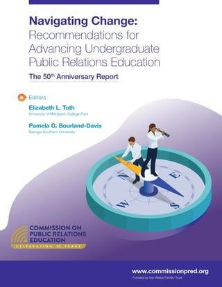 Navigating Change:
Recommendations for
Advancing Undergraduate
Public Relations Education
The 50th
Anniversary Report
Editors
Elizabeth L. Toth
University of Maryland, College Park
Pamela G. Bourland-Davis
Georgia Southern University
www.commissionpred.org
Funded by the Weiss Family Trust
C E L E B R A T I N G 50 Y E A R S
 