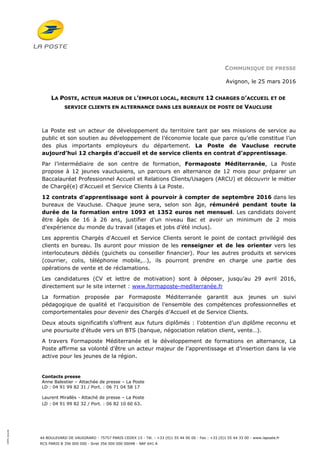 44 BOULEVARD DE VAUGIRARD - 75757 PARIS CEDEX 15 - Tél. : +33 (0)1 55 44 00 00 - Fax : +33 (0)1 55 44 33 00 - www.laposte.fr
RCS PARIS B 356 000 000 - Siret 356 000 000 00048 - NAF 641 A
100%recyclé
COMMUNIQUE DE PRESSE
Avignon, le 25 mars 2016
LA POSTE, ACTEUR MAJEUR DE L’EMPLOI LOCAL, RECRUTE 12 CHARGES D’ACCUEIL ET DE
SERVICE CLIENTS EN ALTERNANCE DANS LES BUREAUX DE POSTE DE VAUCLUSE
La Poste est un acteur de développement du territoire tant par ses missions de service au
public et son soutien au développement de l’économie locale que parce qu’elle constitue l’un
des plus importants employeurs du département. La Poste de Vaucluse recrute
aujourd’hui 12 chargés d’accueil et de service clients en contrat d’apprentissage.
Par l’intermédiaire de son centre de formation, Formaposte Méditerranée, La Poste
propose à 12 jeunes vauclusiens, un parcours en alternance de 12 mois pour préparer un
Baccalauréat Professionnel Accueil et Relations Clients/Usagers (ARCU) et découvrir le métier
de Chargé(e) d’Accueil et Service Clients à La Poste.
12 contrats d’apprentissage sont à pourvoir à compter de septembre 2016 dans les
bureaux de Vaucluse. Chaque jeune sera, selon son âge, rémunéré pendant toute la
durée de la formation entre 1093 et 1352 euros net mensuel. Les candidats doivent
être âgés de 16 à 26 ans, justifier d’un niveau Bac et avoir un minimum de 2 mois
d’expérience du monde du travail (stages et jobs d’été inclus).
Les apprentis Chargés d'Accueil et Service Clients seront le point de contact privilégié des
clients en bureau. Ils auront pour mission de les renseigner et de les orienter vers les
interlocuteurs dédiés (guichets ou conseiller financier). Pour les autres produits et services
(courrier, colis, téléphonie mobile,…), ils pourront prendre en charge une partie des
opérations de vente et de réclamations.
Les candidatures (CV et lettre de motivation) sont à déposer, jusqu’au 29 avril 2016,
directement sur le site internet : www.formaposte-mediterranée.fr
La formation proposée par Formaposte Méditerranée garantit aux jeunes un suivi
pédagogique de qualité et l’acquisition de l’ensemble des compétences professionnelles et
comportementales pour devenir des Chargés d’Accueil et de Service Clients.
Deux atouts significatifs s’offrent aux futurs diplômés : l’obtention d’un diplôme reconnu et
une poursuite d’étude vers un BTS (banque, négociation relation client, vente…).
A travers Formaposte Méditerranée et le développement de formations en alternance, La
Poste affirme sa volonté d’être un acteur majeur de l’apprentissage et d’insertion dans la vie
active pour les jeunes de la région.
Contacts presse
Anne Balestier – Attachée de presse – La Poste
LD : 04 91 99 82 31 / Port. : 06 71 04 58 17
Laurent Mirallès - Attaché de presse – La Poste
LD : 04 91 99 82 32 / Port. : 06 82 10 60 63.
 
