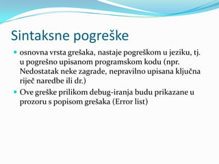 Sintaksne pogreške
 osnovna vrsta grešaka, nastaje pogreškom u jeziku, tj.
  u pogrešno upisanom programskom kodu (npr.
  Nedostatak neke zagrade, nepravilno upisana ključna
  riječ naredbe ili dr.)
 Ove greške prilikom debug-iranja budu prikazane u
  prozoru s popisom grešaka (Error list)
 