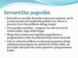 Semantičke pogreške
 Kod njih su naredbe formalno ispravno napisane, pa ih
  je teže pronaći od sintaksnih grešaka (ne vide se u
  prozoru Error list prilikom debug-iranja)
 To su greške značenja – program ne radi ono što bi
  trebao raditi, nego nešto drugo
 Mogu biti uzrokovane logičkim pogreškama u
  programskom kodu ili podacima koje unese korisnik
 One se vide tek prilikom izvršavanja programa (kada
  otkrijemo da program ne radi što bi trebao raditi, ali
  još uvijek nije jasno što treba ispraviti u programskom
  kodu)
 