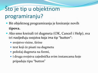 Što je tip u objektnom
programiranju?
 Bit objektnog programiranja je kreiranje novih
  tipova.
 Ako smo kreirali tri dugmeta (OK, Cancel i Help), sva
  tri nasljeđuju svojstva koja ima tip “button”:
   svojstvo visine, širine
   text koji će pisati na dugmetu
   položaj dugmeta na formi,
   i druga svojstva zajednička svim instancama koje
    pripadaju tipu “button”
 
