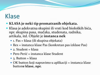 Klase
 KLASA je neki tip promatranih objekata.
 Klasa je adekvatna skupini ili vrsti kod bioloških bića,
  npr. skupina pasa, mačaka, studenata, radnika,
  artikala, itd. Objekt je instanca nek
   1. Pas = klasa (ili skupina objekata)
   Rex = instanca klase Pas (konkretan pas izklase Pas)
   2. Student = klasa
   Pero Perić = instanca klase Student
   3. Button = klasa
   OK button koji napravimo u aplikaciji = instanca klase
    buttone klase, npr.
 