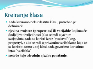 Kreiranje klase
 Kada kreiramo neku vlastitu klasu, potrebno je
  definirati:
 njezina svojstva (properties) ili varijable kojima će
  dodjeljivati vrijednosti (ako se radi o javnim
  svojstvima, tada se koristi izraz “svojstvo” (eng.
  property), a ako se radi o privatnim varijablama koje će
  se koristiti samo u toj klasi, tada govorimo koristimo
  izraz “varijabla”
 metode koje određuju njezino ponašanje.
 