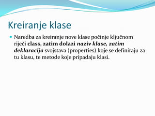 Kreiranje klase
 Naredba za kreiranje nove klase počinje ključnom
 riječi class, zatim dolazi naziv klase, zatim
 deklaracija svojstava (properties) koje se definiraju za
 tu klasu, te metode koje pripadaju klasi.
 