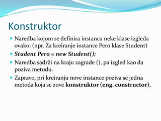 Konstruktor
 Naredba kojom se definira instanca neke klase izgleda
  ovako: (npr. Za kreiranje instance Pero klase Student)
 Student Pero = new Student();
 Naredba sadrži na kraju zagrade (), pa izgled kao da
  poziva metodu.
 Zapravo, pri kreiranju nove instance poziva se jedna
  metoda koja se zove konstruktor (eng. constructor).
 