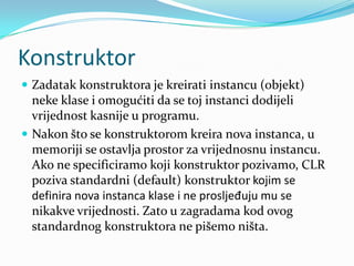 Konstruktor
 Zadatak konstruktora je kreirati instancu (objekt)
  neke klase i omogućiti da se toj instanci dodijeli
  vrijednost kasnije u programu.
 Nakon što se konstruktorom kreira nova instanca, u
  memoriji se ostavlja prostor za vrijednosnu instancu.
  Ako ne specificiramo koji konstruktor pozivamo, CLR
  poziva standardni (default) konstruktor kojim se
  definira nova instanca klase i ne prosljeđuju mu se
  nikakve vrijednosti. Zato u zagradama kod ovog
  standardnog konstruktora ne pišemo ništa.
 