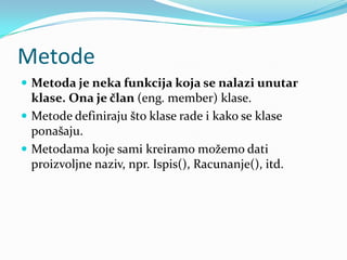 Metode
 Metoda je neka funkcija koja se nalazi unutar
  klase. Ona je član (eng. member) klase.
 Metode definiraju što klase rade i kako se klase
  ponašaju.
 Metodama koje sami kreiramo možemo dati
  proizvoljne naziv, npr. Ispis(), Racunanje(), itd.
 