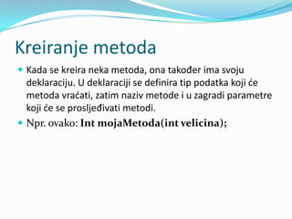 Kreiranje metoda
 Kada se kreira neka metoda, ona također ima svoju
  deklaraciju. U deklaraciji se definira tip podatka koji de
  metoda vradati, zatim naziv metode i u zagradi parametre
  koji de se prosljeđivati metodi.
 Npr. ovako: Int mojaMetoda(int velicina);
 