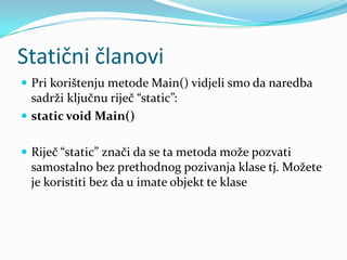 Statični članovi
 Pri korištenju metode Main() vidjeli smo da naredba
  sadrži ključnu riječ “static”:
 static void Main()


 Riječ “static” znači da se ta metoda može pozvati
  samostalno bez prethodnog pozivanja klase tj. Možete
  je koristiti bez da u imate objekt te klase
 