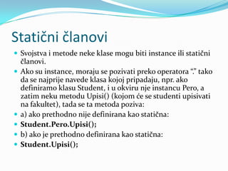 Statični članovi
 Svojstva i metode neke klase mogu biti instance ili statični
    članovi.
   Ako su instance, moraju se pozivati preko operatora “.” tako
    da se najprije navede klasa kojoj pripadaju, npr. ako
    definiramo klasu Student, i u okviru nje instancu Pero, a
    zatim neku metodu Upisi() (kojom će se studenti upisivati
    na fakultet), tada se ta metoda poziva:
   a) ako prethodno nije definirana kao statična:
   Student.Pero.Upisi();
   b) ako je prethodno definirana kao statična:
   Student.Upisi();
 