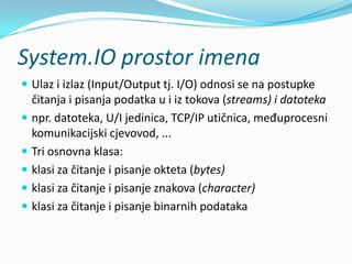 System.IO prostor imena
 Ulaz i izlaz (Input/Output tj. I/O) odnosi se na postupke
    čitanja i pisanja podatka u i iz tokova (streams) i datoteka
   npr. datoteka, U/I jedinica, TCP/IP utičnica, međuprocesni
    komunikacijski cjevovod, ...
   Tri osnovna klasa:
   klasi za čitanje i pisanje okteta (bytes)
   klasi za čitanje i pisanje znakova (character)
   klasi za čitanje i pisanje binarnih podataka
 