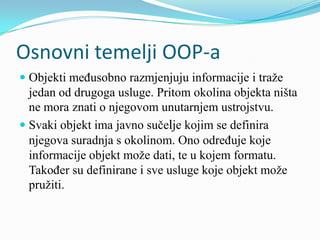 Osnovni temelji OOP-a
 Objekti međusobno razmjenjuju informacije i traže
  jedan od drugoga usluge. Pritom okolina objekta ništa
  ne mora znati o njegovom unutarnjem ustrojstvu.
 Svaki objekt ima javno sučelje kojim se definira
 njegova suradnja s okolinom. Ono određuje koje
 informacije objekt može dati, te u kojem formatu.
 Također su definirane i sve usluge koje objekt može
 pružiti.
 