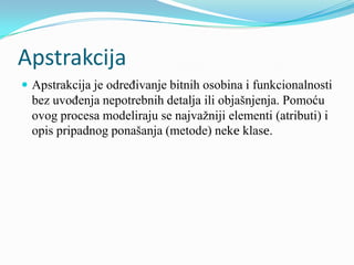 Apstrakcija
 Apstrakcija je određivanje bitnih osobina i funkcionalnosti
  bez uvođenja nepotrebnih detalja ili objašnjenja. Pomoću
  ovog procesa modeliraju se najvažniji elementi (atributi) i
  opis pripadnog ponašanja (metode) neke klase.
 